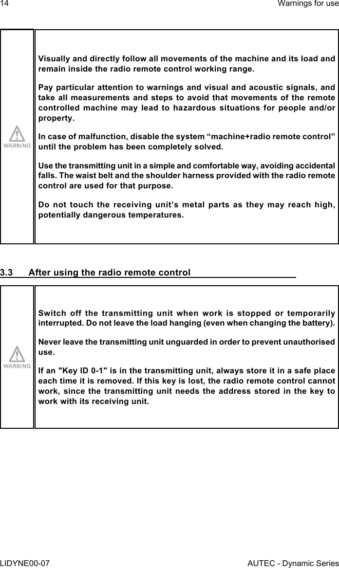 14LIDYNE00-07Warnings for useAUTEC - Dynamic SeriesVisually and directly follow all movements of the machine and its load and remain inside the radio remote control working range.Pay particular attention to warnings and visual and acoustic signals, and take all measurements and steps to avoid that movements of the remote controlled machine may lead to hazardous situations for people and/or property.In case of malfunction, disable the system “machine+radio remote control” until the problem has been completely solved.Use the transmitting unit in a simple and comfortable way, avoiding accidental falls. The waist belt and the shoulder harness provided with the radio remote control are used for that purpose.Do not touch the receiving unit’s metal parts as they may reach high, potentially dangerous temperatures.3.3  After using the radio remote controlSwitch off the transmitting unit when work is stopped or temporarily interrupted. Do not leave the load hanging (even when changing the battery).Never leave the transmitting unit unguarded in order to prevent unauthorised use.If an &quot;Key ID 0-1&quot; is in the transmitting unit, always store it in a safe place each time it is removed. If this key is lost, the radio remote control cannot work, since the transmitting unit needs the address stored in the key to work with its receiving unit.