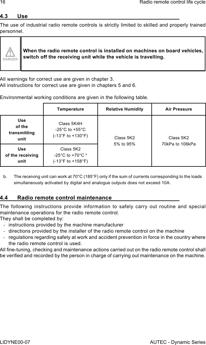 16LIDYNE00-07Radio remote control life cycleAUTEC - Dynamic Series4.3 UseThe use of industrial radio remote controls is strictly limited to skilled and properly trained personnel.When the radio remote control is installed on machines on board vehicles, switchothereceivingunitwhilethevehicleistravelling.All warnings for correct use are given in chapter 3.All instructions for correct use are given in chapters 5 and 6.Environmental working conditions are given in the following table.Temperature Relative Humidity Air PressureUse  of the transmitting  unitClass 5K4H-25°C to +55°C(-13°F to +130°F) Class 5K25% to 95%Class 5K270kPa to 106kPaUse  of the receiving  unitClass 5K2-25°C to +70°C b(-13°F to +158°F)b.  The receiving unit can work at 70°C (185°F) only if the sum of currents corresponding to the loads simultaneously activated by digital and analogue outputs does not exceed 10A.4.4  Radio remote control maintenanceThe following instructions provide information to safely carry out routine and special maintenance operations for the radio remote control.They shall be completed by: -instructions provided by the machine manufacturer -directions provided by the installer of the radio remote control on the machine -regulations regarding safety at work and accident prevention in force in the country where the radio remote control is used.All ne-tuning, checking and maintenance actions carried out on the radio remote control shall be veried and recorded by the person in charge of carrying out maintenance on the machine.