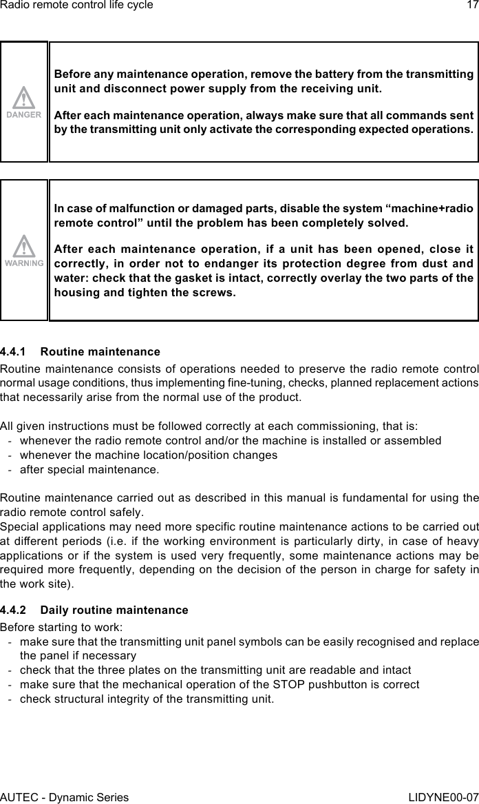 AUTEC - Dynamic SeriesRadio remote control life cycle 17LIDYNE00-07Before any maintenance operation, remove the battery from the transmitting unit and disconnect power supply from the receiving unit.After each maintenance operation, always make sure that all commands sent by the transmitting unit only activate the corresponding expected operations.In case of malfunction or damaged parts, disable the system “machine+radio remote control” until the problem has been completely solved.After each maintenance operation, if a unit has been opened, close it correctly, in order not to endanger its protection degree from dust and water: check that the gasket is intact, correctly overlay the two parts of the housing and tighten the screws.4.4.1  Routine maintenanceRoutine maintenance consists of operations needed to preserve the radio remote control normal usage conditions, thus implementing ne-tuning, checks, planned replacement actions that necessarily arise from the normal use of the product.All given instructions must be followed correctly at each commissioning, that is: -whenever the radio remote control and/or the machine is installed or assembled -whenever the machine location/position changes -after special maintenance.Routine maintenance carried out as described in this manual is fundamental for using the radio remote control safely.Special applications may need more specic routine maintenance actions to be carried out at dierent periods (i.e.  if  the  working  environment  is  particularly  dirty, in case of heavy applications or if the system is used very frequently, some maintenance actions may be required more frequently, depending on the decision of the person in charge for safety in the work site).4.4.2  Daily routine maintenanceBefore starting to work: -make sure that the transmitting unit panel symbols can be easily recognised and replace the panel if necessary -check that the three plates on the transmitting unit are readable and intact -make sure that the mechanical operation of the STOP pushbutton is correct -check structural integrity of the transmitting unit.