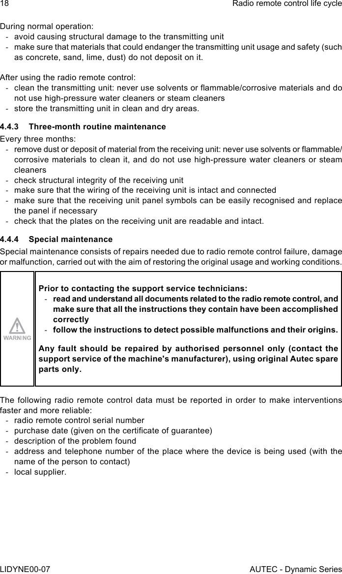 18LIDYNE00-07Radio remote control life cycleAUTEC - Dynamic SeriesDuring normal operation: -avoid causing structural damage to the transmitting unit -make sure that materials that could endanger the transmitting unit usage and safety (such as concrete, sand, lime, dust) do not deposit on it.After using the radio remote control: -clean the transmitting unit: never use solvents or ammable/corrosive materials and do not use high-pressure water cleaners or steam cleaners -store the transmitting unit in clean and dry areas.4.4.3  Three-month routine maintenanceEvery three months: -remove dust or deposit of material from the receiving unit: never use solvents or ammable/corrosive materials to clean it, and do not use high-pressure water cleaners or steam cleaners -check structural integrity of the receiving unit -make sure that the wiring of the receiving unit is intact and connected -make sure that the receiving unit panel symbols can be easily recognised and replace the panel if necessary -check that the plates on the receiving unit are readable and intact.4.4.4  Special maintenanceSpecial maintenance consists of repairs needed due to radio remote control failure, damage or malfunction, carried out with the aim of restoring the original usage and working conditions.Prior to contacting the support service technicians: -read and understand all documents related to the radio remote control, and make sure that all the instructions they contain have been accomplished correctly -follow the instructions to detect possible malfunctions and their origins.Any fault should be repaired by authorised personnel only (contact the support service of the machine&apos;s manufacturer), using original Autec spare parts only.The following radio remote control data must be reported in order to make interventions faster and more reliable: -radio remote control serial number -purchase date (given on the certicate of guarantee) -description of the problem found -address and telephone number of the place where the device is being used (with the name of the person to contact) -local supplier.
