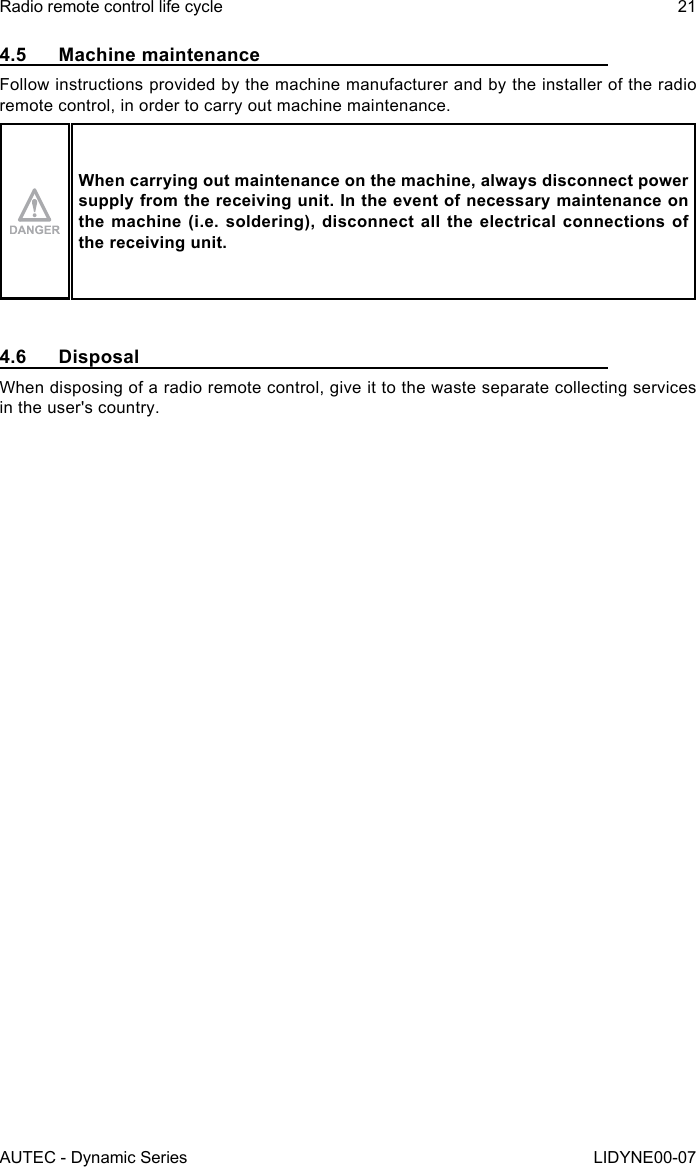 AUTEC - Dynamic SeriesRadio remote control life cycle 21LIDYNE00-074.5  Machine maintenanceFollow instructions provided by the machine manufacturer and by the installer of the radio remote control, in order to carry out machine maintenance.When carrying out maintenance on the machine, always disconnect power supply from the receiving unit. In the event of necessary maintenance on the machine (i.e. soldering), disconnect all the electrical connections of the receiving unit.4.6 DisposalWhen disposing of a radio remote control, give it to the waste separate collecting services in the user&apos;s country.