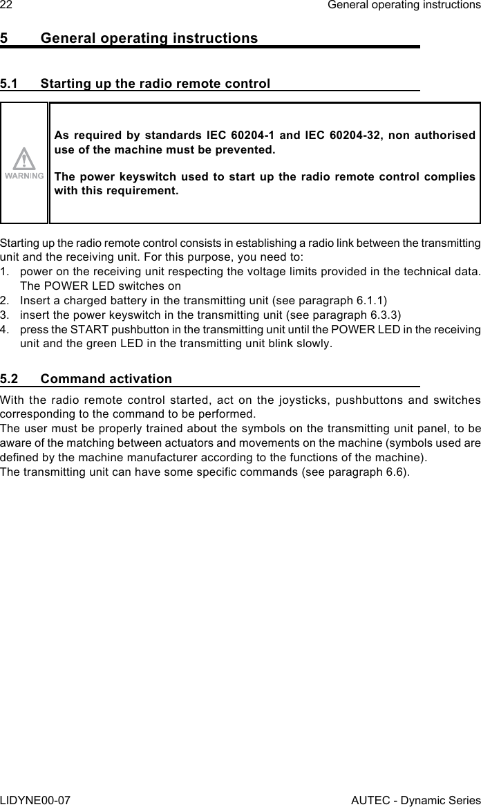 22LIDYNE00-07General operating instructionsAUTEC - Dynamic Series5  General operating instructions5.1  Starting up the radio remote controlAs required by standards IEC 60204-1 and IEC 60204-32, non authorised use of the machine must be prevented.The power keyswitch used to start up the radio remote control complies with this requirement.Starting up the radio remote control consists in establishing a radio link between the transmitting unit and the receiving unit. For this purpose, you need to:1.  power on the receiving unit respecting the voltage limits provided in the technical data. The POWER LED switches on2.  Insert a charged battery in the transmitting unit (see paragraph 6.1.1)3.  insert the power keyswitch in the transmitting unit (see paragraph 6.3.3)4.  press the START pushbutton in the transmitting unit until the POWER LED in the receiving unit and the green LED in the transmitting unit blink slowly.5.2  Command activationWith the radio remote control started, act on the joysticks, pushbuttons and switches corresponding to the command to be performed.The user must be properly trained about the symbols on the transmitting unit panel, to be aware of the matching between actuators and movements on the machine (symbols used are dened by the machine manufacturer according to the functions of the machine).The transmitting unit can have some specic commands (see paragraph 6.6).