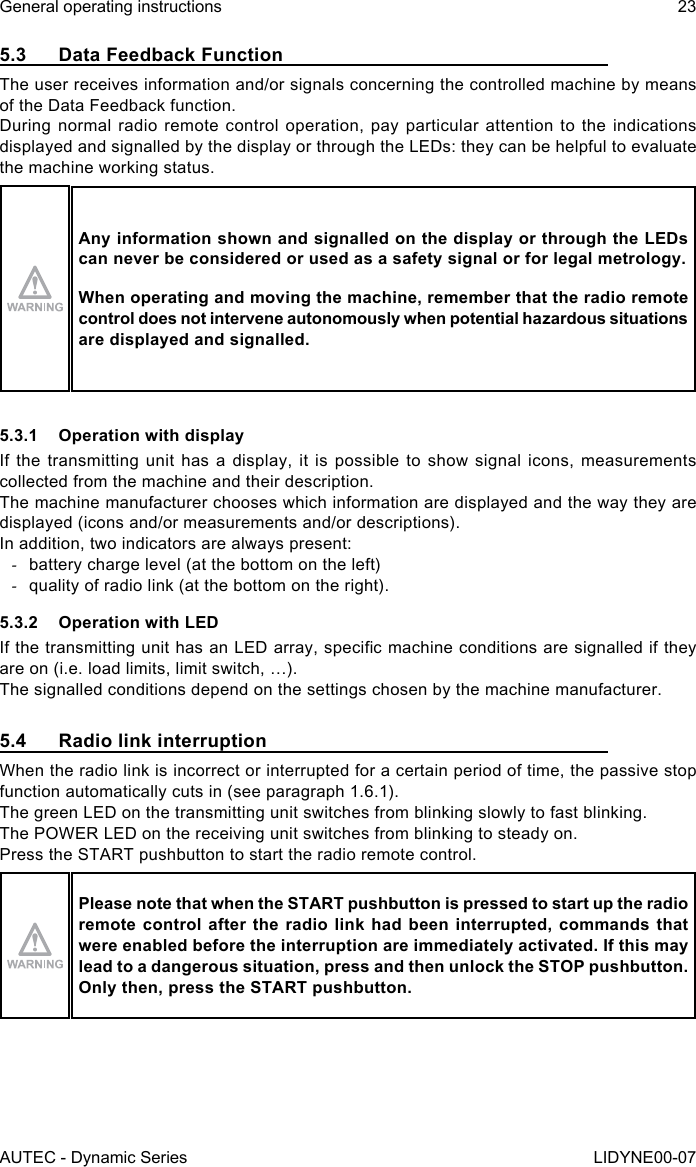 AUTEC - Dynamic SeriesGeneral operating instructions 23LIDYNE00-075.3  Data Feedback FunctionThe user receives information and/or signals concerning the controlled machine by means of the Data Feedback function.During normal radio remote control operation, pay particular attention to the indications displayed and signalled by the display or through the LEDs: they can be helpful to evaluate the machine working status.Any information shown and signalled on the display or through the LEDs can never be considered or used as a safety signal or for legal metrology.When operating and moving the machine, remember that the radio remote control does not intervene autonomously when potential hazardous situations are displayed and signalled.5.3.1  Operation with displayIf the transmitting unit has a display, it is possible to show signal icons, measurements collected from the machine and their description.The machine manufacturer chooses which information are displayed and the way they are displayed (icons and/or measurements and/or descriptions).In addition, two indicators are always present: -battery charge level (at the bottom on the left) -quality of radio link (at the bottom on the right).5.3.2  Operation with LEDIf the transmitting unit has an LED array, specic machine conditions are signalled if they are on (i.e. load limits, limit switch, …).The signalled conditions depend on the settings chosen by the machine manufacturer.5.4  Radio link interruptionWhen the radio link is incorrect or interrupted for a certain period of time, the passive stop function automatically cuts in (see paragraph 1.6.1).The green LED on the transmitting unit switches from blinking slowly to fast blinking.The POWER LED on the receiving unit switches from blinking to steady on.Press the START pushbutton to start the radio remote control.Please note that when the START pushbutton is pressed to start up the radio remote control after the radio link had been interrupted, commands that were enabled before the interruption are immediately activated. If this may lead to a dangerous situation, press and then unlock the STOP pushbutton. Only then, press the START pushbutton.