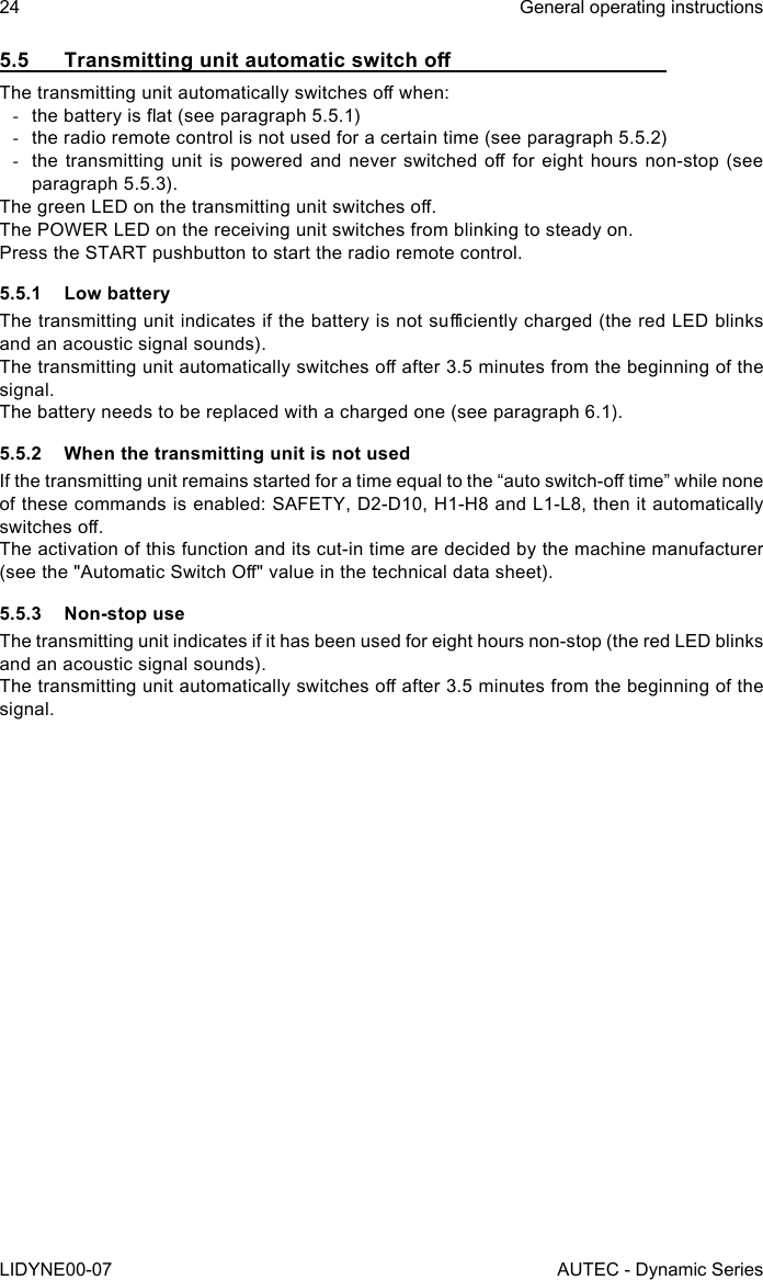 24LIDYNE00-07General operating instructionsAUTEC - Dynamic Series5.5 TransmittingunitautomaticswitchoThe transmitting unit automatically switches o when: -the battery is at (see paragraph 5.5.1) -the radio remote control is not used for a certain time (see paragraph 5.5.2) -the transmitting unit  is  powered and never switched  o  for eight hours  non-stop  (see paragraph 5.5.3).The green LED on the transmitting unit switches o.The POWER LED on the receiving unit switches from blinking to steady on.Press the START pushbutton to start the radio remote control.5.5.1  Low batteryThe transmitting unit indicates if the battery is not suciently charged (the red LED blinks and an acoustic signal sounds).The transmitting unit automatically switches o after 3.5 minutes from the beginning of the signal.The battery needs to be replaced with a charged one (see paragraph 6.1).5.5.2  When the transmitting unit is not usedIf the transmitting unit remains started for a time equal to the “auto switch-o time” while none of these commands is enabled: SAFETY, D2-D10, H1-H8 and L1-L8, then it automatically switches o.The activation of this function and its cut-in time are decided by the machine manufacturer (see the &quot;Automatic Switch O&quot; value in the technical data sheet).5.5.3  Non-stop useThe transmitting unit indicates if it has been used for eight hours non-stop (the red LED blinks and an acoustic signal sounds).The transmitting unit automatically switches o after 3.5 minutes from the beginning of the signal.