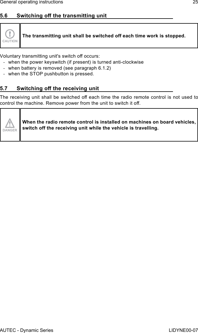 AUTEC - Dynamic SeriesGeneral operating instructions 25LIDYNE00-075.6 SwitchingothetransmittingunitThetransmittingunitshallbeswitchedoeachtimeworkisstopped.Voluntary transmitting unit&apos;s switch o occurs: -when the power keyswitch (if present) is turned anti-clockwise -when battery is removed (see paragraph 6.1.2) -when the STOP pushbutton is pressed.5.7 SwitchingothereceivingunitThe receiving unit shall be switched o  each time  the radio remote control is  not used  to control the machine. Remove power from the unit to switch it o.When the radio remote control is installed on machines on board vehicles, switchothereceivingunitwhilethevehicleistravelling.