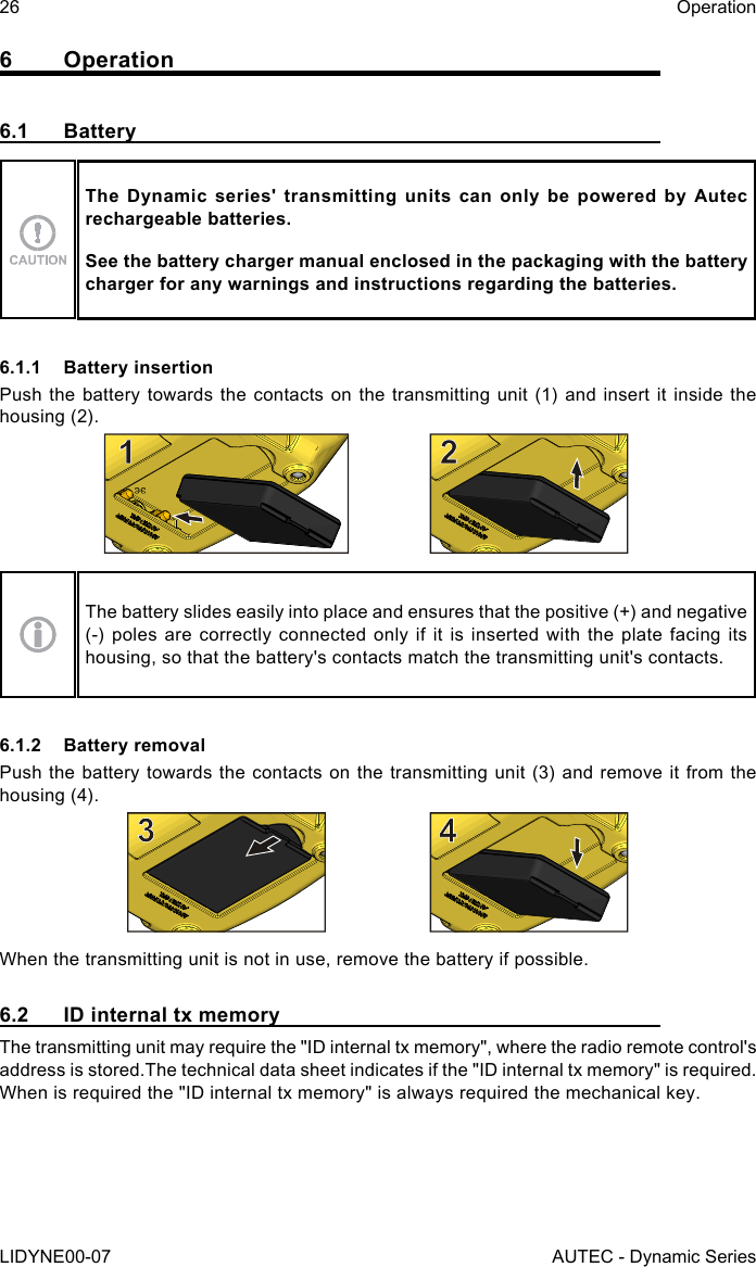 26LIDYNE00-07OperationAUTEC - Dynamic Series6 Operation6.1 BatteryThe Dynamic series&apos; transmitting units can only be powered by Autec rechargeable batteries.See the battery charger manual enclosed in the packaging with the battery charger for any warnings and instructions regarding the batteries.6.1.1  Battery insertionPush the battery towards the contacts on the transmitting unit (1) and insert it inside the housing (2).The battery slides easily into place and ensures that the positive (+) and negative (-) poles are correctly connected only if it is inserted with the plate facing its housing, so that the battery&apos;s contacts match the transmitting unit&apos;s contacts.6.1.2  Battery removalPush the battery towards the contacts on the transmitting unit (3) and remove it from the housing (4).When the transmitting unit is not in use, remove the battery if possible.6.2  ID internal tx memoryThe transmitting unit may require the &quot;ID internal tx memory&quot;, where the radio remote control&apos;s address is stored.The technical data sheet indicates if the &quot;ID internal tx memory&quot; is required.When is required the &quot;ID internal tx memory&quot; is always required the mechanical key.