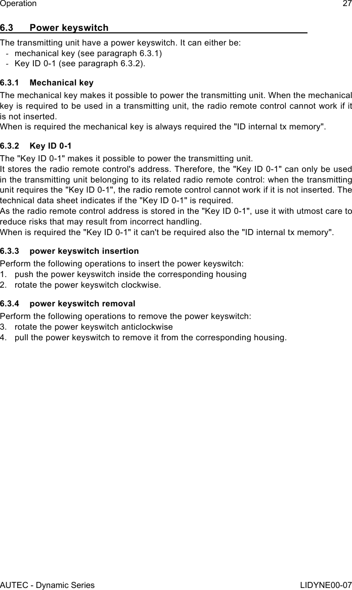 AUTEC - Dynamic SeriesOperation 27LIDYNE00-076.3  Power keyswitchThe transmitting unit have a power keyswitch. It can either be: -mechanical key (see paragraph 6.3.1) -Key ID 0-1 (see paragraph 6.3.2).6.3.1  Mechanical keyThe mechanical key makes it possible to power the transmitting unit. When the mechanical key is required to be used in a transmitting unit, the radio remote control cannot work if it is not inserted.When is required the mechanical key is always required the &quot;ID internal tx memory&quot;.6.3.2  Key ID 0-1The &quot;Key ID 0-1&quot; makes it possible to power the transmitting unit.It stores the radio remote control&apos;s address. Therefore, the &quot;Key ID 0-1&quot; can only be used in the transmitting unit belonging to its related radio remote control: when the transmitting unit requires the &quot;Key ID 0-1&quot;, the radio remote control cannot work if it is not inserted. The technical data sheet indicates if the &quot;Key ID 0-1&quot; is required.As the radio remote control address is stored in the &quot;Key ID 0-1&quot;, use it with utmost care to reduce risks that may result from incorrect handling.When is required the &quot;Key ID 0-1&quot; it can&apos;t be required also the &quot;ID internal tx memory&quot;.6.3.3  power keyswitch insertionPerform the following operations to insert the power keyswitch:1.  push the power keyswitch inside the corresponding housing2.  rotate the power keyswitch clockwise.6.3.4  power keyswitch removalPerform the following operations to remove the power keyswitch:3.  rotate the power keyswitch anticlockwise4.  pull the power keyswitch to remove it from the corresponding housing.