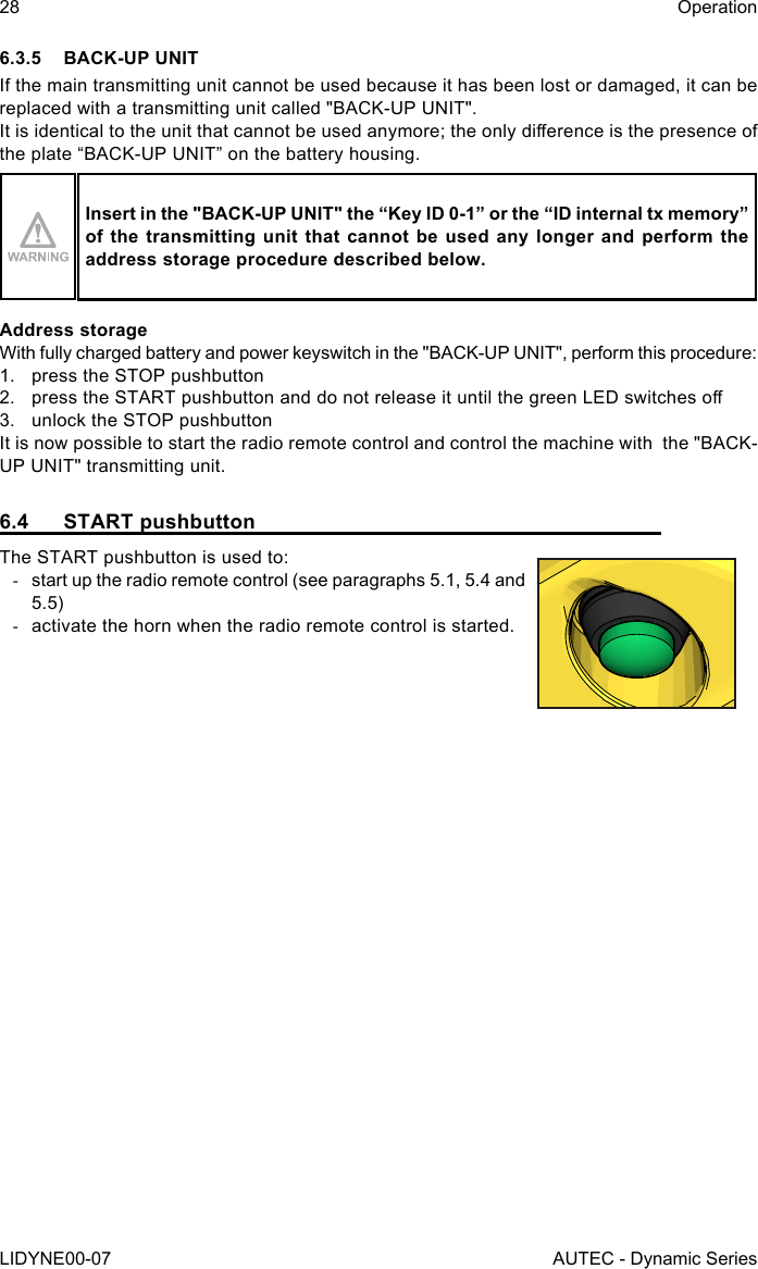 28LIDYNE00-07OperationAUTEC - Dynamic Series6.3.5  BACK-UP UNITIf the main transmitting unit cannot be used because it has been lost or damaged, it can be replaced with a transmitting unit called &quot;BACK-UP UNIT&quot;.It is identical to the unit that cannot be used anymore; the only dierence is the presence of the plate “BACK-UP UNIT” on the battery housing.Insert in the &quot;BACK-UP UNIT&quot; the “Key ID 0-1” or the “ID internal tx memory” of the transmitting unit that cannot be used any longer and perform the address storage procedure described below.Address storageWith fully charged battery and power keyswitch in the &quot;BACK-UP UNIT&quot;, perform this procedure:1.  press the STOP pushbutton2.  press the START pushbutton and do not release it until the green LED switches o3.  unlock the STOP pushbuttonIt is now possible to start the radio remote control and control the machine with  the &quot;BACK-UP UNIT&quot; transmitting unit.6.4  START pushbuttonThe START pushbutton is used to: -start up the radio remote control (see paragraphs 5.1, 5.4 and 5.5) -activate the horn when the radio remote control is started.