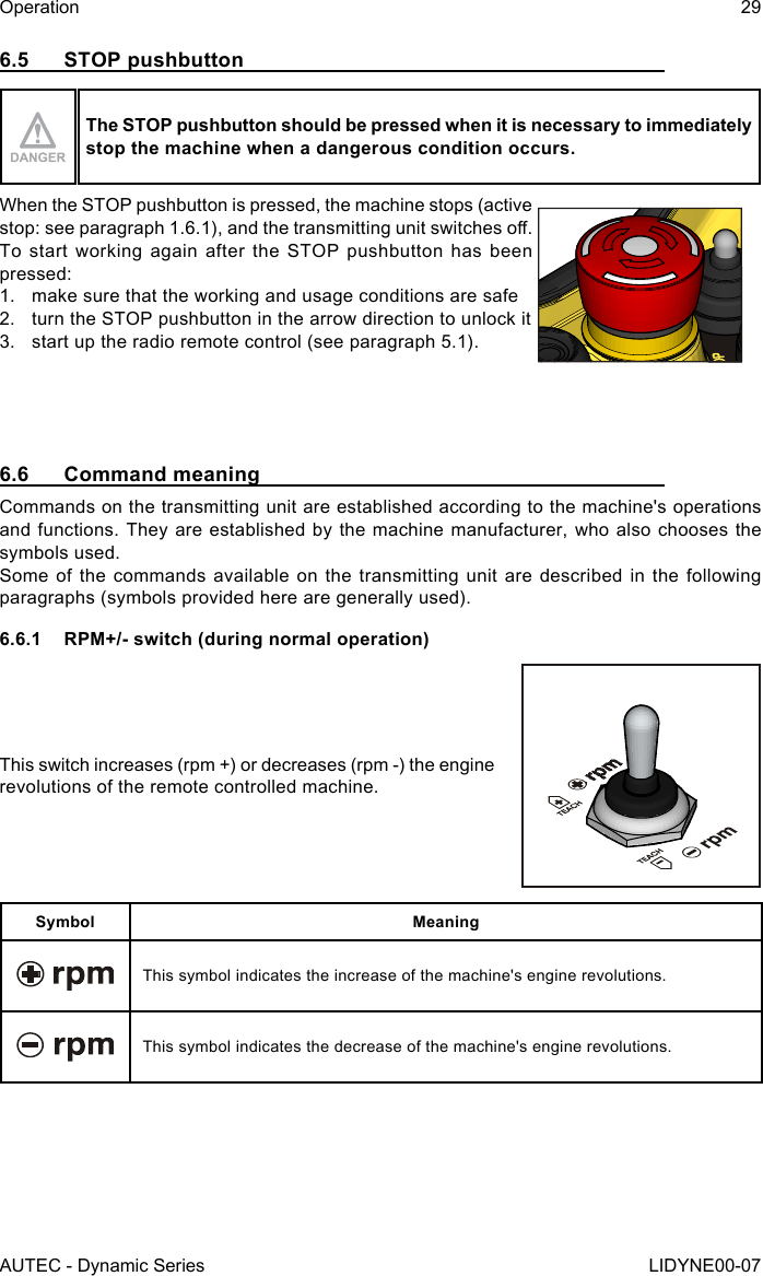 AUTEC - Dynamic SeriesOperation 29LIDYNE00-076.5  STOP pushbuttonThe STOP pushbutton should be pressed when it is necessary to immediately stop the machine when a dangerous condition occurs.When the STOP pushbutton is pressed, the machine stops (active stop: see paragraph 1.6.1), and the transmitting unit switches o.To start working again after the STOP pushbutton has been pressed:1.  make sure that the working and usage conditions are safe2.  turn the STOP pushbutton in the arrow direction to unlock it3.  start up the radio remote control (see paragraph 5.1).6.6  Command meaningCommands on the transmitting unit are established according to the machine&apos;s operations and functions. They are established by the machine manufacturer, who also chooses the symbols used.Some of the commands available on the transmitting unit are described in the following paragraphs (symbols provided here are generally used).6.6.1  RPM+/- switch (during normal operation)This switch increases (rpm +) or decreases (rpm -) the engine revolutions of the remote controlled machine.Symbol MeaningThis symbol indicates the increase of the machine&apos;s engine revolutions.This symbol indicates the decrease of the machine&apos;s engine revolutions.