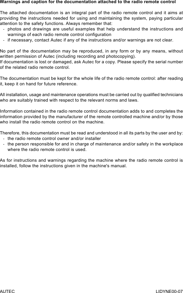 AUTEC LIDYNE00-07Warnings and caption for the documentation attached to the radio remote controlThe attached documentation is an integral part of the radio remote control and it aims at providing the instructions needed for using and maintaining the system, paying particular attention to the safety functions. Always remember that: -photos and drawings are useful examples that help understand the instructions and warnings of each radio remote control conguration -if necessary, contact Autec if any of the instructions and/or warnings are not clear.No part of the documentation may be reproduced, in any form or by any means, without written permission of Autec (including recording and photocopying).If documentation is lost or damaged, ask Autec for a copy. Please specify the serial number of the related radio remote control.The documentation must be kept for the whole life of the radio remote control: after reading it, keep it on hand for future reference.All installation, usage and maintenance operations must be carried out by qualied technicians who are suitably trained with respect to the relevant norms and laws.Information contained in the radio remote control documentation adds to and completes the information provided by the manufacturer of the remote controlled machine and/or by those who install the radio remote control on the machine.Therefore, this documentation must be read and understood in all its parts by the user and by: -the radio remote control owner and/or installer -the person responsible for and in charge of maintenance and/or safety in the workplace where the radio remote control is used.As for instructions and warnings regarding the machine where the radio remote control is installed, follow the instructions given in the machine&apos;s manual.