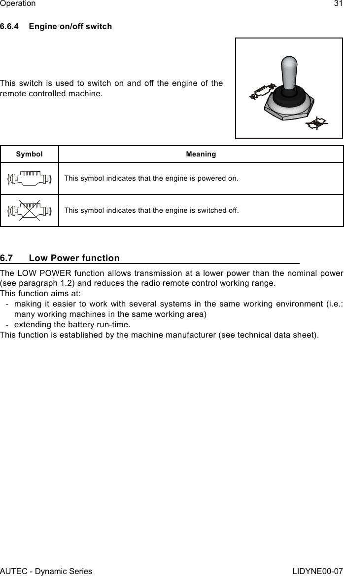 AUTEC - Dynamic SeriesOperation 31LIDYNE00-076.6.4 Engineon/oswitchThis switch  is  used to switch  on and o  the  engine of the remote controlled machine.Symbol MeaningThis symbol indicates that the engine is powered on.This symbol indicates that the engine is switched o.6.7  Low Power functionThe LOW POWER function allows transmission at a lower power than the nominal power (see paragraph 1.2) and reduces the radio remote control working range.This function aims at: -making it easier to work with several systems in the same working environment (i.e.: many working machines in the same working area) -extending the battery run-time.This function is established by the machine manufacturer (see technical data sheet).