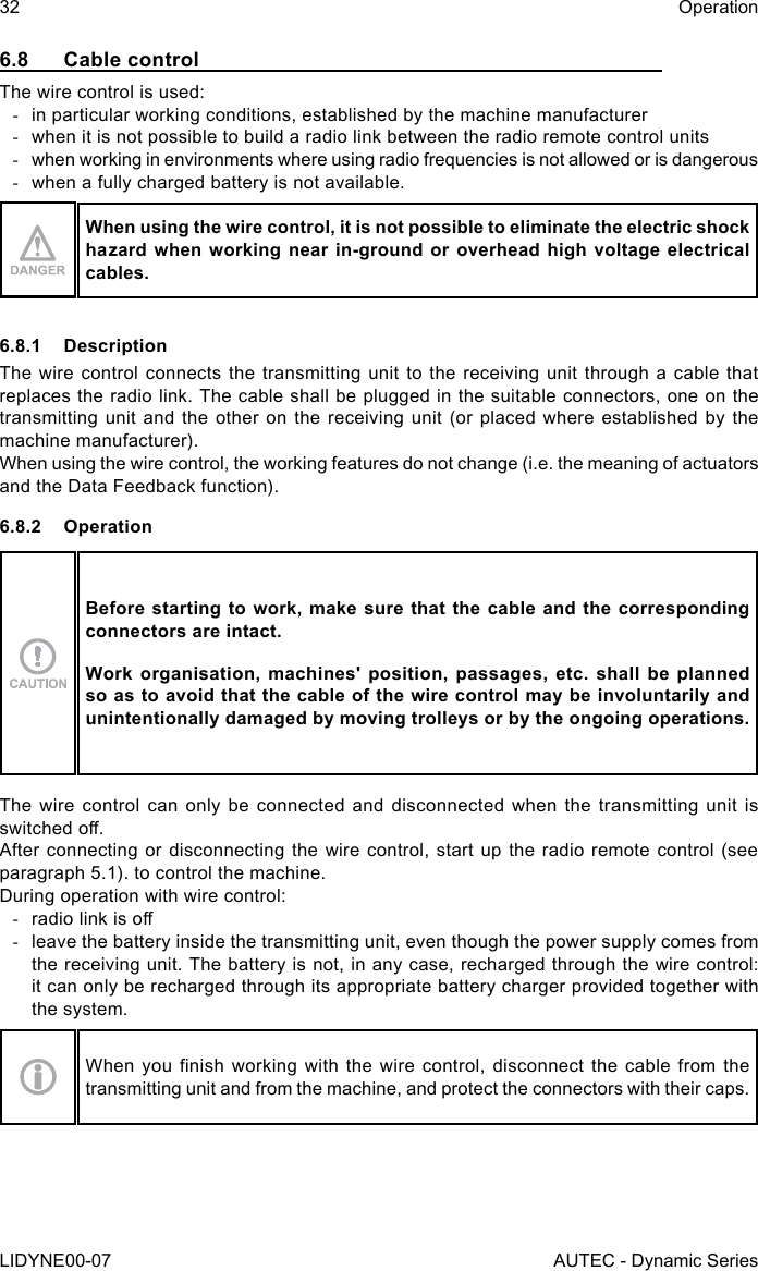 32LIDYNE00-07OperationAUTEC - Dynamic Series6.8  Cable controlThe wire control is used: -in particular working conditions, established by the machine manufacturer -when it is not possible to build a radio link between the radio remote control units -when working in environments where using radio frequencies is not allowed or is dangerous -when a fully charged battery is not available.When using the wire control, it is not possible to eliminate the electric shock hazard when working near in-ground or overhead high voltage electrical cables.6.8.1 DescriptionThe wire control connects the transmitting unit to the receiving unit through a cable that replaces the radio link. The cable shall be plugged in the suitable connectors, one on the transmitting unit and the other on the receiving unit (or placed where established by the machine manufacturer).When using the wire control, the working features do not change (i.e. the meaning of actuators and the Data Feedback function).6.8.2 OperationBefore starting to work, make sure that the cable and the corresponding connectors are intact.Work organisation, machines&apos; position, passages, etc. shall be planned so as to avoid that the cable of the wire control may be involuntarily and unintentionally damaged by moving trolleys or by the ongoing operations.The wire control can only be connected and disconnected when the transmitting unit is switched o.After connecting or disconnecting the wire control, start up the radio remote control (see paragraph 5.1). to control the machine.During operation with wire control: -radio link is o -leave the battery inside the transmitting unit, even though the power supply comes from the receiving unit. The battery is not, in any case, recharged through the wire control: it can only be recharged through its appropriate battery charger provided together with the system.When you nish working with  the  wire  control,  disconnect  the  cable  from  the transmitting unit and from the machine, and protect the connectors with their caps.