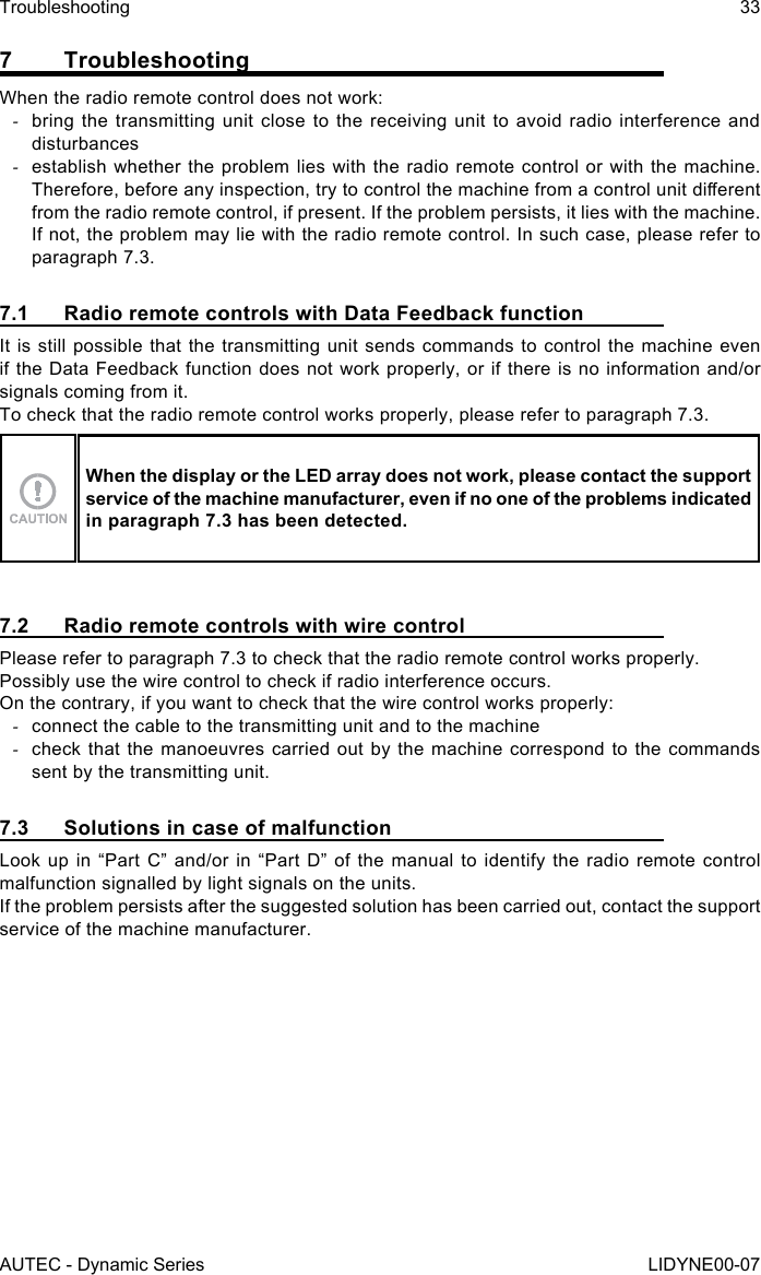 AUTEC - Dynamic SeriesTroubleshooting 33LIDYNE00-077 TroubleshootingWhen the radio remote control does not work: -bring the transmitting unit close to the receiving unit to avoid radio interference and disturbances -establish whether the problem lies with the radio remote control or with the machine. Therefore, before any inspection, try to control the machine from a control unit dierent from the radio remote control, if present. If the problem persists, it lies with the machine. If not, the problem may lie with the radio remote control. In such case, please refer to paragraph 7.3.7.1  Radio remote controls with Data Feedback functionIt is still possible that the transmitting unit sends commands to control the machine even if the Data Feedback function does not work properly, or if there is no information and/or signals coming from it.To check that the radio remote control works properly, please refer to paragraph 7.3.When the display or the LED array does not work, please contact the support service of the machine manufacturer, even if no one of the problems indicated in paragraph 7.3 has been detected.7.2  Radio remote controls with wire controlPlease refer to paragraph 7.3 to check that the radio remote control works properly.Possibly use the wire control to check if radio interference occurs.On the contrary, if you want to check that the wire control works properly: -connect the cable to the transmitting unit and to the machine -check that the manoeuvres carried out by the machine correspond to the commands sent by the transmitting unit.7.3  Solutions in case of malfunctionLook up in “Part C” and/or in “Part D” of the manual to identify the radio remote control malfunction signalled by light signals on the units.If the problem persists after the suggested solution has been carried out, contact the support service of the machine manufacturer.