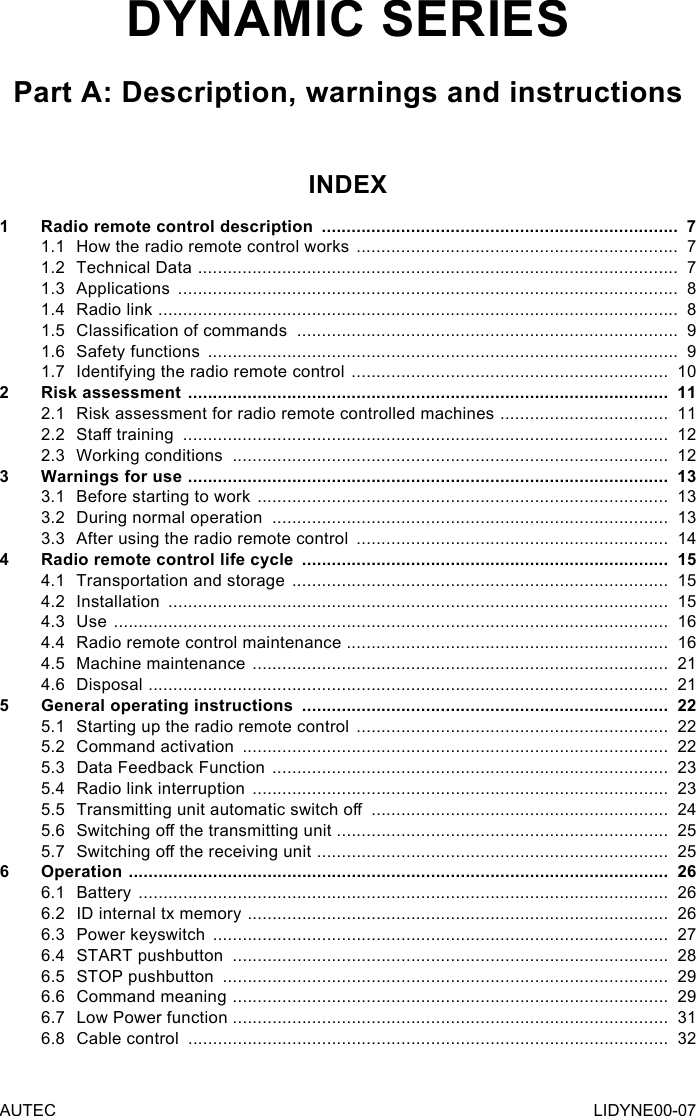 AUTEC LIDYNE00-07DYNAMIC SERIESPart A: Description, warnings and instructionsINDEX1  Radio remote control description  ........................................................................  71.1  How the radio remote control works  .................................................................  71.2  Technical Data  .................................................................................................  71.3 Applications  .....................................................................................................  81.4  Radio link  .........................................................................................................  81.5  Classication of commands  .............................................................................  91.6  Safety functions  ...............................................................................................  91.7  Identifying the radio remote control  ................................................................  102  Risk assessment  .................................................................................................  112.1  Risk assessment for radio remote controlled machines  ..................................  112.2  Sta training  ..................................................................................................  122.3  Working conditions  ........................................................................................  123  Warnings for use  .................................................................................................  133.1  Before starting to work  ...................................................................................  133.2  During normal operation  ................................................................................  133.3  After using the radio remote control  ...............................................................  144  Radio remote control life cycle  ..........................................................................  154.1  Transportation and storage  ............................................................................  154.2 Installation  .....................................................................................................  154.3 Use  ................................................................................................................  164.4  Radio remote control maintenance .................................................................  164.5  Machine maintenance  ....................................................................................  214.6 Disposal  .........................................................................................................  215  General operating instructions  ..........................................................................  225.1  Starting up the radio remote control  ...............................................................  225.2  Command activation  ......................................................................................  225.3  Data Feedback Function  ................................................................................  235.4  Radio link interruption  ....................................................................................  235.5  Transmitting unit automatic switch o  ............................................................  245.6  Switching o the transmitting unit ...................................................................  255.7  Switching o the receiving unit   .......................................................................  256 Operation  .............................................................................................................  266.1 Battery  ...........................................................................................................  266.2  ID internal tx memory  .....................................................................................  266.3  Power keyswitch  ............................................................................................  276.4  START pushbutton  ........................................................................................  286.5  STOP pushbutton  ..........................................................................................  296.6  Command meaning  ........................................................................................  296.7  Low Power function ........................................................................................  316.8  Cable control  .................................................................................................  32