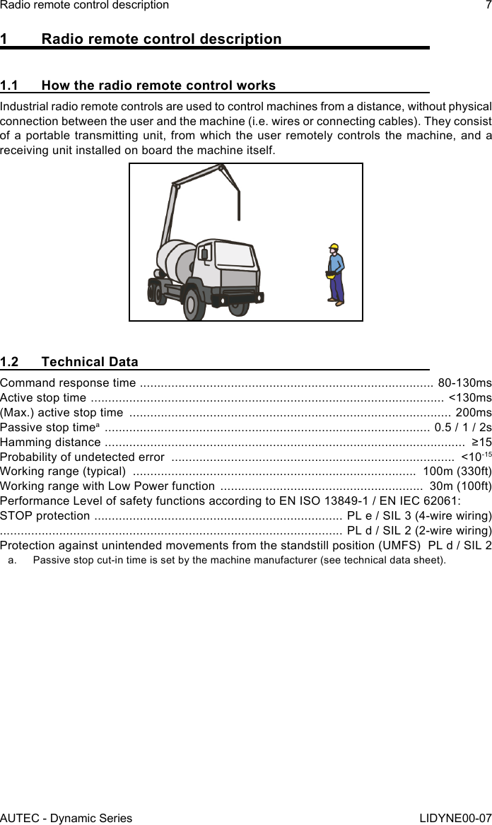 AUTEC - Dynamic SeriesRadio remote control description 7LIDYNE00-071  Radio remote control description1.1  How the radio remote control worksIndustrial radio remote controls are used to control machines from a distance, without physical connection between the user and the machine (i.e. wires or connecting cables). They consist of a portable transmitting unit, from which the user remotely controls the machine, and a receiving unit installed on board the machine itself.1.2  Technical DataCommand response time  .................................................................................... 80-130msActive stop time  .....................................................................................................  &lt;130ms(Max.) active stop time  ............................................................................................ 200msPassive stop timea  ............................................................................................. 0.5 / 1 / 2sHamming distance  .......................................................................................................  ≥15Probability of undetected error  .................................................................................  &lt;10-15Working range (typical)  .................................................................................  100m (330ft)Working range with Low Power function  ..........................................................  30m (100ft)Performance Level of safety functions according to EN ISO 13849-1 / EN IEC 62061:STOP protection  .......................................................................  PL e / SIL 3 (4-wire wiring) .................................................................................................. PL d / SIL 2 (2-wire wiring)Protection against unintended movements from the standstill position (UMFS)   PL d / SIL 2a.  Passive stop cut-in time is set by the machine manufacturer (see technical data sheet).