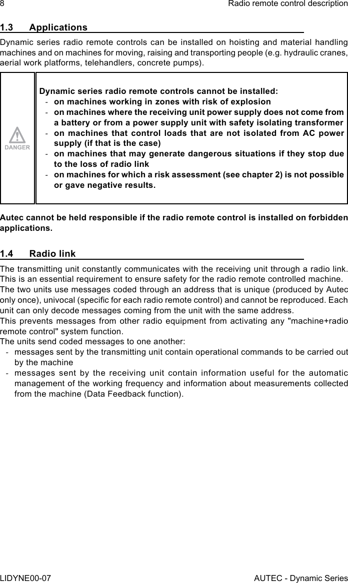 8LIDYNE00-07Radio remote control descriptionAUTEC - Dynamic Series1.3 ApplicationsDynamic series radio remote controls can be installed on hoisting and material handling machines and on machines for moving, raising and transporting people (e.g. hydraulic cranes, aerial work platforms, telehandlers, concrete pumps).Dynamic series radio remote controls cannot be installed: -on machines working in zones with risk of explosion -on machines where the receiving unit power supply does not come from a battery or from a power supply unit with safety isolating transformer -on machines that control loads that are not isolated from AC power supply (if that is the case) -on machines that may generate dangerous situations if they stop due to the loss of radio link -on machines for which a risk assessment (see chapter 2) is not possible or gave negative results.Autec cannot be held responsible if the radio remote control is installed on forbidden applications.1.4  Radio linkThe transmitting unit constantly communicates with the receiving unit through a radio link. This is an essential requirement to ensure safety for the radio remote controlled machine.The two units use messages coded through an address that is unique (produced by Autec only once), univocal (specic for each radio remote control) and cannot be reproduced. Each unit can only decode messages coming from the unit with the same address.This prevents messages from other radio equipment from activating any &quot;machine+radio remote control&quot; system function.The units send coded messages to one another: -messages sent by the transmitting unit contain operational commands to be carried out by the machine -messages sent by the receiving unit contain information useful for the automatic management of the working frequency and information about measurements collected from the machine (Data Feedback function).