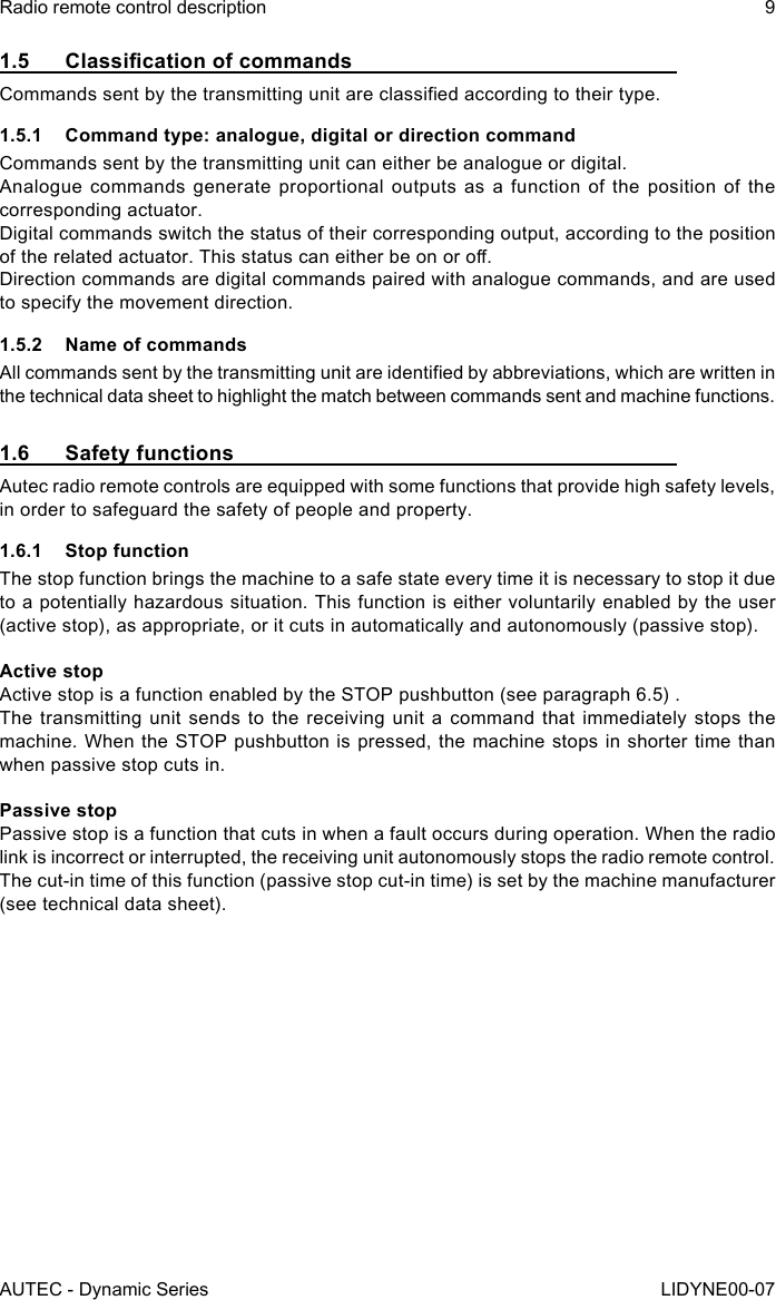 AUTEC - Dynamic SeriesRadio remote control description 9LIDYNE00-071.5 ClassicationofcommandsCommands sent by the transmitting unit are classied according to their type.1.5.1  Command type: analogue, digital or direction commandCommands sent by the transmitting unit can either be analogue or digital.Analogue commands generate proportional outputs as a function of the position of the corresponding actuator.Digital commands switch the status of their corresponding output, according to the position of the related actuator. This status can either be on or o.Direction commands are digital commands paired with analogue commands, and are used to specify the movement direction.1.5.2  Name of commandsAll commands sent by the transmitting unit are identied by abbreviations, which are written in the technical data sheet to highlight the match between commands sent and machine functions.1.6  Safety functionsAutec radio remote controls are equipped with some functions that provide high safety levels, in order to safeguard the safety of people and property.1.6.1  Stop functionThe stop function brings the machine to a safe state every time it is necessary to stop it due to a potentially hazardous situation. This function is either voluntarily enabled by the user (active stop), as appropriate, or it cuts in automatically and autonomously (passive stop).Active stopActive stop is a function enabled by the STOP pushbutton (see paragraph 6.5) .The transmitting unit sends to the receiving unit a command that immediately stops the machine. When the STOP pushbutton is pressed, the machine stops in shorter time than when passive stop cuts in.Passive stopPassive stop is a function that cuts in when a fault occurs during operation. When the radio link is incorrect or interrupted, the receiving unit autonomously stops the radio remote control. The cut-in time of this function (passive stop cut-in time) is set by the machine manufacturer (see technical data sheet).