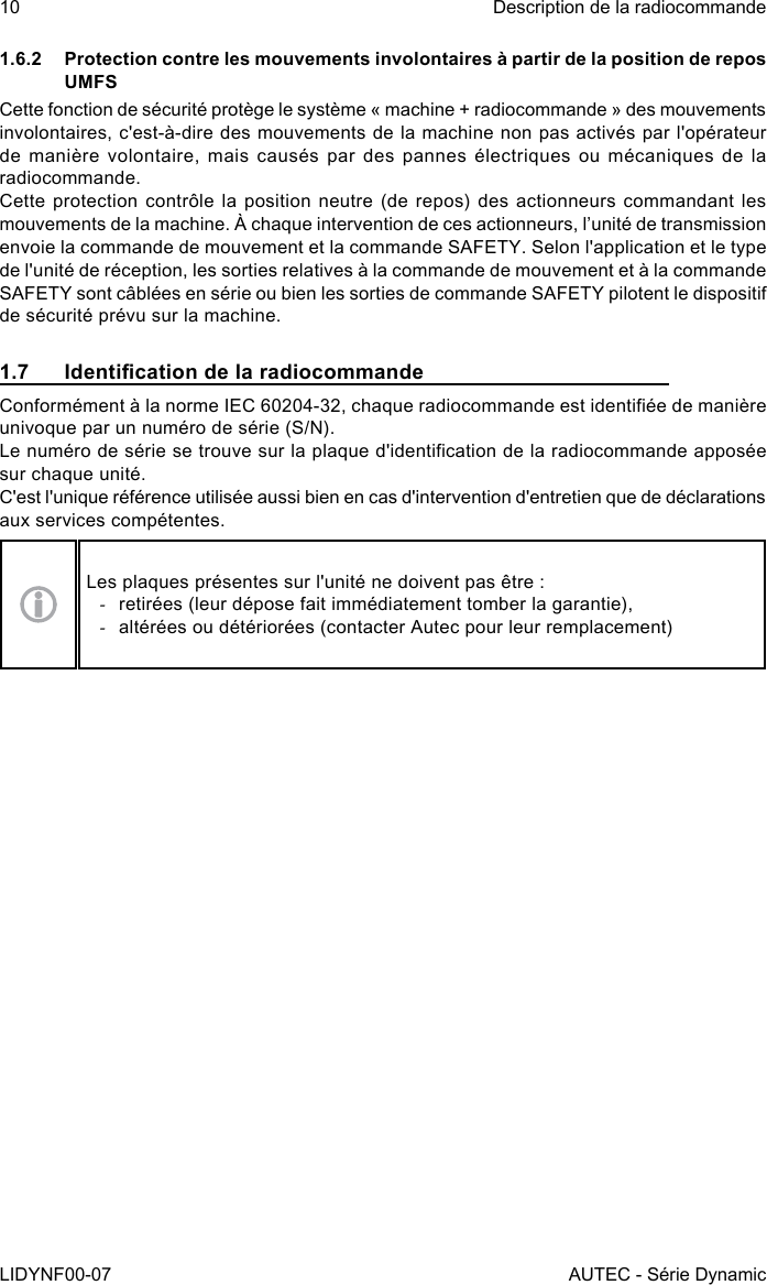 10LIDYNF00-07Description de la radiocommandeAUTEC - Série Dynamic1.6.2  Protection contre les mouvements involontaires à partir de la position de repos UMFSCette fonction de sécurité protège le système « machine + radiocommande » des mouvements involontaires, c&apos;est-à-dire des mouvements de la machine non pas activés par l&apos;opérateur de manière volontaire, mais causés par des pannes électriques ou mécaniques de la radiocommande.Cette protection contrôle la position neutre (de repos) des actionneurs commandant les mouvements de la machine. À chaque intervention de ces actionneurs, l’unité de transmission envoie la commande de mouvement et la commande SAFETY. Selon l&apos;application et le type de l&apos;unité de réception, les sorties relatives à la commande de mouvement et à la commande SAFETY sont câblées en série ou bien les sorties de commande SAFETY pilotent le dispositif de sécurité prévu sur la machine.1.7  Identication de la radiocommandeConformément à la norme IEC 60204-32, chaque radiocommande est identiée de manière univoque par un numéro de série (S/N).Le numéro de série se trouve sur la plaque d&apos;identication de la radiocommande apposée sur chaque unité.C&apos;est l&apos;unique référence utilisée aussi bien en cas d&apos;intervention d&apos;entretien que de déclarations aux services compétentes.Les plaques présentes sur l&apos;unité ne doivent pas être : -retirées (leur dépose fait immédiatement tomber la garantie), -altérées ou détériorées (contacter Autec pour leur remplacement)