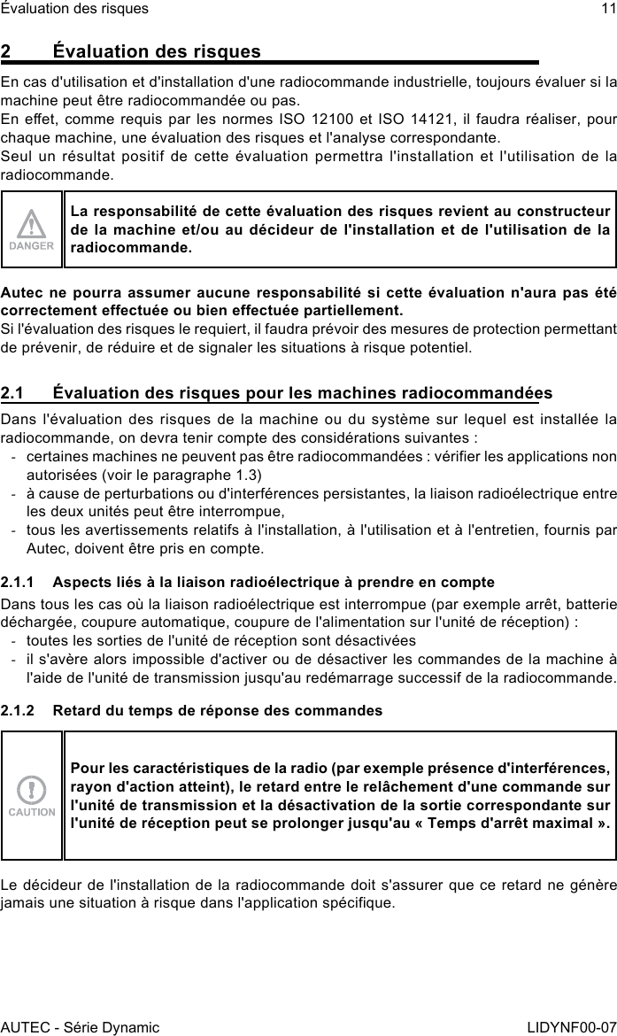 AUTEC - Série DynamicÉvaluation des risques 11LIDYNF00-072  Évaluation des risquesEn cas d&apos;utilisation et d&apos;installation d&apos;une radiocommande industrielle, toujours évaluer si la machine peut être radiocommandée ou pas.En eet, comme requis par les normes ISO  12100 et ISO 14121, il faudra réaliser, pour chaque machine, une évaluation des risques et l&apos;analyse correspondante.Seul un résultat positif de cette évaluation permettra l&apos;installation et l&apos;utilisation de la radiocommande.La responsabilité de cette évaluation des risques revient au constructeur de la machine et/ou au décideur de l&apos;installation et de l&apos;utilisation de la radiocommande.Autec ne pourra assumer aucune responsabilité si cette évaluation n&apos;aura pas été correctement eectuée ou bien eectuée partiellement.Si l&apos;évaluation des risques le requiert, il faudra prévoir des mesures de protection permettant de prévenir, de réduire et de signaler les situations à risque potentiel.2.1  Évaluation des risques pour les machines radiocommandéesDans l&apos;évaluation des risques de la machine ou du système sur lequel est installée la radiocommande, on devra tenir compte des considérations suivantes : -certaines machines ne peuvent pas être radiocommandées : vérier les applications non autorisées (voir le paragraphe 1.3) -à cause de perturbations ou d&apos;interférences persistantes, la liaison radioélectrique entre les deux unités peut être interrompue, -tous les avertissements relatifs à l&apos;installation, à l&apos;utilisation et à l&apos;entretien, fournis par Autec, doivent être pris en compte.2.1.1  Aspects liés à la liaison radioélectrique à prendre en compteDans tous les cas où la liaison radioélectrique est interrompue (par exemple arrêt, batterie déchargée, coupure automatique, coupure de l&apos;alimentation sur l&apos;unité de réception) : -toutes les sorties de l&apos;unité de réception sont désactivées -il s&apos;avère alors impossible d&apos;activer ou de désactiver les commandes de la machine à l&apos;aide de l&apos;unité de transmission jusqu&apos;au redémarrage successif de la radiocommande.2.1.2  Retard du temps de réponse des commandesPour les caractéristiques de la radio (par exemple présence d&apos;interférences, rayon d&apos;action atteint), le retard entre le relâchement d&apos;une commande sur l&apos;unité de transmission et la désactivation de la sortie correspondante sur l&apos;unité de réception peut se prolonger jusqu&apos;au « Temps d&apos;arrêt maximal ».Le décideur de l&apos;installation de la radiocommande doit s&apos;assurer que ce retard ne génère jamais une situation à risque dans l&apos;application spécique.