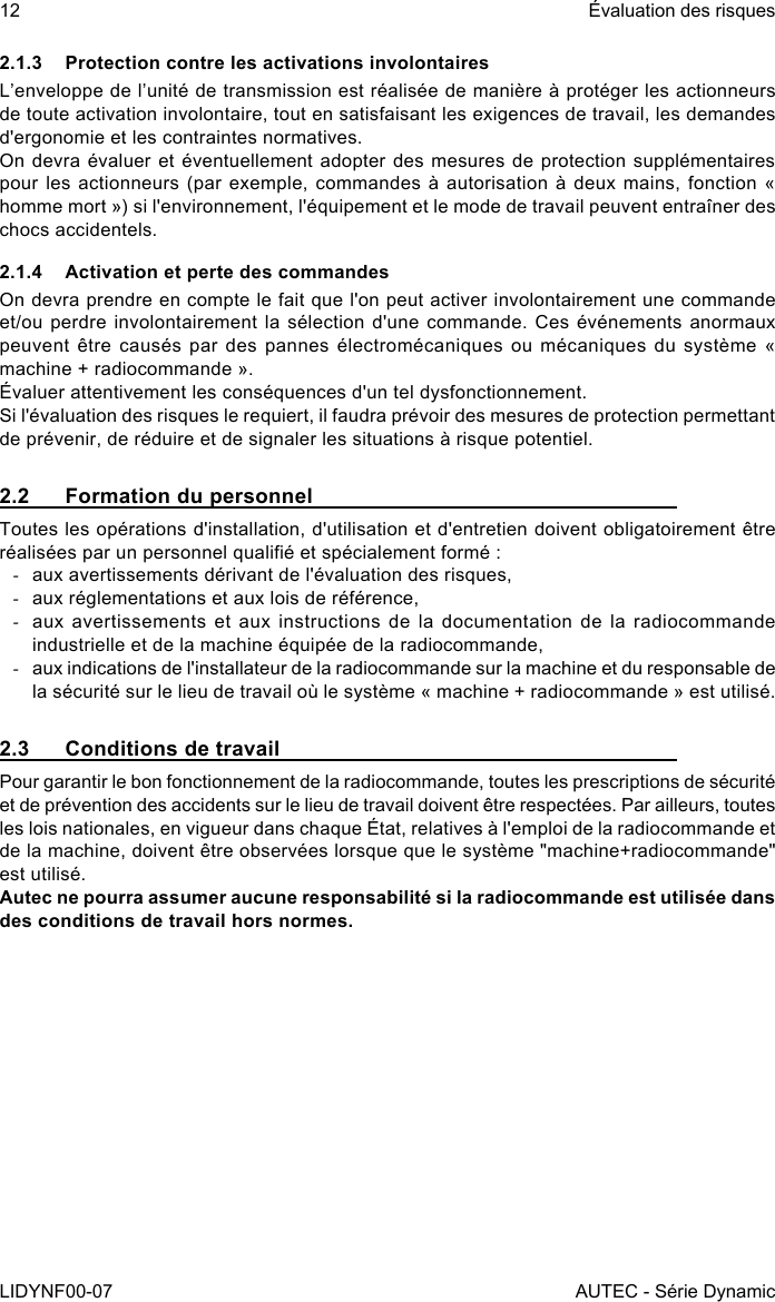 12LIDYNF00-07Évaluation des risquesAUTEC - Série Dynamic2.1.3  Protection contre les activations involontairesL’enveloppe de l’unité de transmission est réalisée de manière à protéger les actionneurs de toute activation involontaire, tout en satisfaisant les exigences de travail, les demandes d&apos;ergonomie et les contraintes normatives.On devra évaluer et éventuellement adopter des mesures de protection supplémentaires pour les actionneurs (par  exemple, commandes à autorisation  à deux mains, fonction  « homme mort ») si l&apos;environnement, l&apos;équipement et le mode de travail peuvent entraîner des chocs accidentels.2.1.4  Activation et perte des commandesOn devra prendre en compte le fait que l&apos;on peut activer involontairement une commande et/ou perdre involontairement la sélection  d&apos;une  commande. Ces événements anormaux peuvent être  causés par  des pannes électromécaniques  ou mécaniques  du système  « machine + radiocommande ».Évaluer attentivement les conséquences d&apos;un tel dysfonctionnement.Si l&apos;évaluation des risques le requiert, il faudra prévoir des mesures de protection permettant de prévenir, de réduire et de signaler les situations à risque potentiel.2.2  Formation du personnelToutes les opérations d&apos;installation, d&apos;utilisation et d&apos;entretien doivent obligatoirement être réalisées par un personnel qualié et spécialement formé : -aux avertissements dérivant de l&apos;évaluation des risques, -aux réglementations et aux lois de référence, -aux avertissements  et aux  instructions  de la  documentation de  la  radiocommande industrielle et de la machine équipée de la radiocommande, -aux indications de l&apos;installateur de la radiocommande sur la machine et du responsable de la sécurité sur le lieu de travail où le système « machine + radiocommande » est utilisé.2.3  Conditions de travailPour garantir le bon fonctionnement de la radiocommande, toutes les prescriptions de sécurité et de prévention des accidents sur le lieu de travail doivent être respectées. Par ailleurs, toutes les lois nationales, en vigueur dans chaque État, relatives à l&apos;emploi de la radiocommande et de la machine, doivent être observées lorsque que le système &quot;machine+radiocommande&quot; est utilisé.Autec ne pourra assumer aucune responsabilité si la radiocommande est utilisée dans des conditions de travail hors normes.