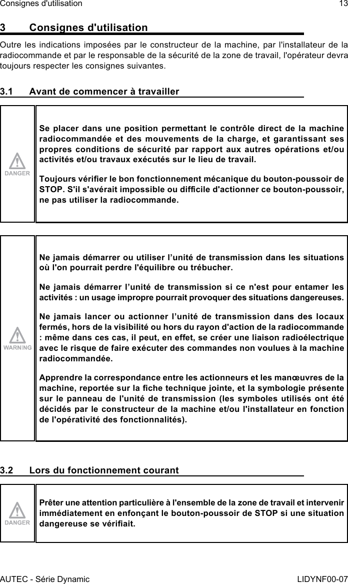 AUTEC - Série DynamicConsignes d&apos;utilisation 13LIDYNF00-073  Consignes d&apos;utilisationOutre les indications imposées par le constructeur de la machine, par l&apos;installateur de la radiocommande et par le responsable de la sécurité de la zone de travail, l&apos;opérateur devra toujours respecter les consignes suivantes.3.1  Avant de commencer à travaillerSe placer dans une position permettant le contrôle direct de la machine radiocommandée et des mouvements de la charge, et garantissant ses propres conditions de sécurité par rapport aux autres opérations et/ou activités et/ou travaux exécutés sur le lieu de travail.Toujours vérier le bon fonctionnement mécanique du bouton-poussoir de STOP. S&apos;il s&apos;avérait impossible ou dicile d&apos;actionner ce bouton-poussoir, ne pas utiliser la radiocommande.Ne jamais démarrer ou utiliser l’unité de transmission dans les situations où l&apos;on pourrait perdre l&apos;équilibre ou trébucher.Ne jamais démarrer l’unité de transmission si ce n&apos;est pour entamer les activités : un usage impropre pourrait provoquer des situations dangereuses.Ne jamais lancer ou actionner l’unité de transmission dans des locaux fermés, hors de la visibilité ou hors du rayon d&apos;action de la radiocommande : même dans ces cas, il peut, en eet, se créer une liaison radioélectrique avec le risque de faire exécuter des commandes non voulues à la machine radiocommandée.Apprendre la correspondance entre les actionneurs et les manœuvres de la machine, reportée sur la che technique jointe, et la symbologie présente sur le panneau de l&apos;unité de transmission (les symboles utilisés ont été décidés par le constructeur de la machine et/ou l&apos;installateur en fonction de l&apos;opérativité des fonctionnalités).3.2  Lors du fonctionnement courantPrêter une attention particulière à l&apos;ensemble de la zone de travail et intervenir immédiatement en enfonçant le bouton-poussoir de STOP si une situation dangereuse se vériait.