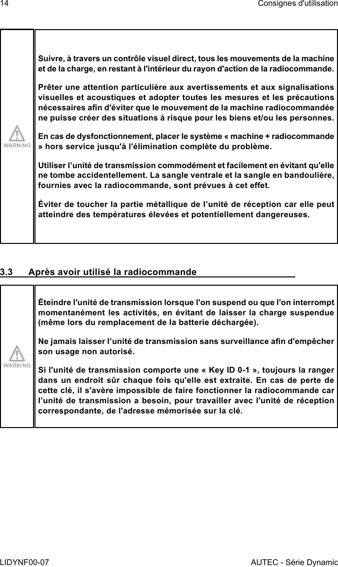 14LIDYNF00-07Consignes d&apos;utilisationAUTEC - Série DynamicSuivre, à travers un contrôle visuel direct, tous les mouvements de la machine et de la charge, en restant à l&apos;intérieur du rayon d&apos;action de la radiocommande.Prêter une attention particulière aux avertissements et aux signalisations visuelles et acoustiques et adopter toutes les mesures et les précautions nécessaires an d&apos;éviter que le mouvement de la machine radiocommandée ne puisse créer des situations à risque pour les biens et/ou les personnes.En cas de dysfonctionnement, placer le système « machine + radiocommande » hors service jusqu&apos;à l&apos;élimination complète du problème.Utiliser l’unité de transmission commodément et facilement en évitant qu&apos;elle ne tombe accidentellement. La sangle ventrale et la sangle en bandoulière, fournies avec la radiocommande, sont prévues à cet eet.Éviter de toucher la partie métallique de l’unité de réception car elle peut atteindre des températures élevées et potentiellement dangereuses.3.3  Après avoir utilisé la radiocommandeÉteindre l&apos;unité de transmission lorsque l&apos;on suspend ou que l&apos;on interrompt momentanément les activités, en évitant de laisser la charge suspendue (même lors du remplacement de la batterie déchargée).Ne jamais laisser l’unité de transmission sans surveillance an d&apos;empêcher son usage non autorisé.Si l&apos;unité de transmission comporte une « Key ID 0-1 », toujours la ranger dans un endroit sûr chaque fois qu&apos;elle est extraite. En cas de perte de cette clé, il s&apos;avère impossible de faire fonctionner la radiocommande car l’unité de transmission a besoin, pour travailler avec l&apos;unité de réception correspondante, de l&apos;adresse mémorisée sur la clé.