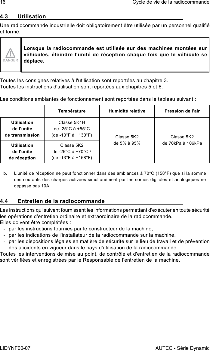 16LIDYNF00-07Cycle de vie de la radiocommandeAUTEC - Série Dynamic4.3 UtilisationUne radiocommande industrielle doit obligatoirement être utilisée par un personnel qualié et formé.Lorsque la radiocommande est utilisée sur des machines montées sur véhicules, éteindre l&apos;unité de réception chaque fois que le véhicule se déplace.Toutes les consignes relatives à l&apos;utilisation sont reportées au chapitre 3.Toutes les instructions d&apos;utilisation sont reportées aux chapitres 5 et 6.Les conditions ambiantes de fonctionnement sont reportées dans le tableau suivant :Température Humidité relative Pression de l&apos;airUtilisation  de l&apos;unité  de transmissionClasse 5K4Hde -25°C à +55°C(de -13°F à +130°F) Classe 5K2de 5% à 95%Classe 5K2de 70kPa à 106kPaUtilisation  de l&apos;unité  de réceptionClasse 5K2de -25°C à +70°C b(de -13°F à +158°F)b.  L’unité de réception ne peut fonctionner dans des ambiances à 70°C (158°F) que si la somme des courants des charges activées simultanément par les sorties digitales et analogiques ne dépasse pas 10A.4.4  Entretien de la radiocommandeLes instructions qui suivent fournissent les informations permettant d&apos;exécuter en toute sécurité les opérations d&apos;entretien ordinaire et extraordinaire de la radiocommande.Elles doivent être complétées : -par les instructions fournies par le constructeur de la machine, -par les indications de l&apos;installateur de la radiocommande sur la machine, -par les dispositions légales en matière de sécurité sur le lieu de travail et de prévention des accidents en vigueur dans le pays d&apos;utilisation de la radiocommande.Toutes les interventions de mise au point, de contrôle et d&apos;entretien de la radiocommande sont vériées et enregistrées par le Responsable de l&apos;entretien de la machine.