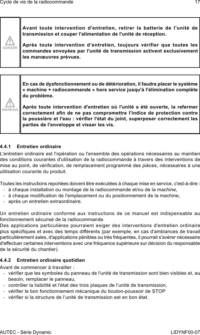 AUTEC - Série DynamicCycle de vie de la radiocommande 17LIDYNF00-07Avant toute intervention d&apos;entretien, retirer la batterie de l&apos;unité de transmission et couper l&apos;alimentation de l&apos;unité de réception.Après toute intervention d’entretien, toujours vérifier que toutes les commandes envoyées par l&apos;unité de transmission activent exclusivement les manœuvres prévues.En cas de dysfonctionnement ou de détérioration, il faudra placer le système « machine + radiocommande » hors service jusqu&apos;à l&apos;élimination complète du problème.Après toute intervention d&apos;entretien où l&apos;unité a été ouverte, la refermer correctement an  de  ne  pas  compromettre  l&apos;indice  de protection  contre la poussière et l&apos;eau : vérier l&apos;état du joint, superposer correctement les parties de l&apos;enveloppe et visser les vis.4.4.1  Entretien ordinaireL&apos;entretien ordinaire est l&apos;opération ou l&apos;ensemble des opérations nécessaires au maintien des conditions courantes d&apos;utilisation de la radiocommande à travers des interventions de mise au point, de vérication, de remplacement programmé des pièces, nécessaires à une utilisation courante du produit.Toutes les instructions reportées doivent être exécutées à chaque mise en service, c&apos;est-à-dire : -à chaque installation ou montage de la radiocommande et/ou de la machine, -à chaque modication de l&apos;emplacement ou du positionnement de la machine, -après un entretien extraordinaire.Un  entretien  ordinaire  conforme  aux  instructions  de ce  manuel est  indispensable  au fonctionnement sécurisé de la radiocommande.Des applications  particulières pourraient  exiger  des interventions  d&apos;entretien ordinaire plus spéciques et avec des temps diérents (par exemple, en cas d&apos;ambiances de travail particulièrement sales, d&apos;applications pénibles ou très fréquentes, il pourrait s&apos;avérer nécessaire d&apos;eectuer certaines interventions avec une fréquence supérieure sur décision du responsable de la sécurité du chantier).4.4.2  Entretien ordinaire quotidienAvant de commencer à travailler : -vérier que les symboles du panneau de l&apos;unité de transmission sont bien visibles et, au besoin, remplacer le panneau, -contrôler la lisibilité et l&apos;état des trois plaques de l’unité de transmission, -vérier le bon fonctionnement mécanique du bouton-poussoir de STOP -vérier si la structure de l’unité de transmission est en bon état.