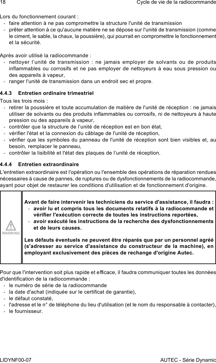 18LIDYNF00-07Cycle de vie de la radiocommandeAUTEC - Série DynamicLors du fonctionnement courant : -faire attention à ne pas compromettre la structure l&apos;unité de transmission -prêter attention à ce qu&apos;aucune matière ne se dépose sur l&apos;unité de transmission (comme le ciment, le sable, la chaux, la poussière), qui pourrait en compromettre le fonctionnement et la sécurité.Après avoir utilisé la radiocommande : -nettoyer l’unité de transmission : ne jamais employer de solvants ou de produits inammables ou corrosifs et ne pas  employer de nettoyeurs à eau sous pression  ou des appareils à vapeur, -ranger l&apos;unité de transmission dans un endroit sec et propre.4.4.3  Entretien ordinaire trimestrielTous les trois mois : -retirer la poussière et toute accumulation de matière de l&apos;unité de réception : ne jamais utiliser de solvants ou des produits inammables ou corrosifs, ni de nettoyeurs à haute pression ou des appareils à vapeur, -contrôler que la structure de l’unité de réception est en bon état, -vérier l&apos;état et la connexion du câblage de l&apos;unité de réception, -vérier que les symboles du panneau de l&apos;unité de réception sont bien visibles et, au besoin, remplacer le panneau, -contrôler la lisibilité et l&apos;état des plaques de l’unité de réception.4.4.4  Entretien extraordinaireL&apos;entretien extraordinaire est l&apos;opération ou l&apos;ensemble des opérations de réparation rendues nécessaires à cause de pannes, de ruptures ou de dysfonctionnements de la radiocommande, ayant pour objet de restaurer les conditions d&apos;utilisation et de fonctionnement d&apos;origine.Avant de faire intervenir les techniciens du service d&apos;assistance, il faudra : -avoir lu et compris tous les documents relatifs à la radiocommande et vérier l&apos;exécution correcte de toutes les instructions reportées, -avoir exécuté les instructions de la recherche des dysfonctionnements et de leurs causes.Les défauts éventuels ne peuvent être réparés que par un personnel agréé (s&apos;adresser au service d&apos;assistance du constructeur de la machine), en employant exclusivement des pièces de rechange d&apos;origine Autec.Pour que l&apos;intervention soit plus rapide et ecace, il faudra communiquer toutes les données d&apos;identication de la radiocommande : -le numéro de série de la radiocommande -la date d&apos;achat (indiquée sur le certicat de garantie), -le défaut constaté, -l&apos;adresse et le n° de téléphone du lieu d&apos;utilisation (et le nom du responsable à contacter), -le fournisseur.