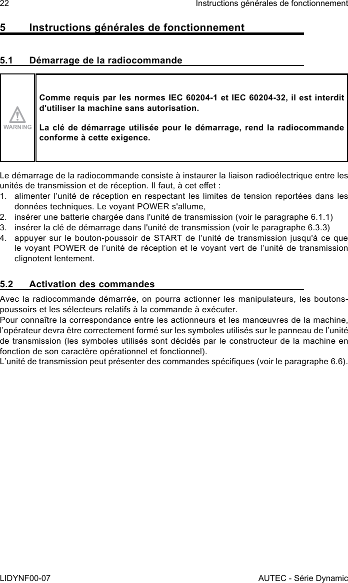 22LIDYNF00-07Instructions générales de fonctionnementAUTEC - Série Dynamic5  Instructions générales de fonctionnement5.1  Démarrage de la radiocommandeComme requis par les normes IEC 60204-1 et IEC 60204-32, il est interdit d&apos;utiliser la machine sans autorisation.La clé de démarrage utilisée pour le démarrage, rend la radiocommande conforme à cette exigence.Le démarrage de la radiocommande consiste à instaurer la liaison radioélectrique entre les unités de transmission et de réception. Il faut, à cet eet :1.  alimenter l’unité de réception en respectant les limites de tension reportées dans les données techniques. Le voyant POWER s&apos;allume,2.  insérer une batterie chargée dans l&apos;unité de transmission (voir le paragraphe 6.1.1)3.  insérer la clé de démarrage dans l&apos;unité de transmission (voir le paragraphe 6.3.3)4.  appuyer sur le bouton-poussoir de START de l’unité de transmission jusqu&apos;à ce que le voyant POWER de l’unité de réception et le voyant vert de l’unité de transmission clignotent lentement.5.2  Activation des commandesAvec la radiocommande démarrée, on pourra actionner les manipulateurs, les boutons-poussoirs et les sélecteurs relatifs à la commande à exécuter.Pour connaître la correspondance entre les actionneurs et les manœuvres de la machine, l’opérateur devra être correctement formé sur les symboles utilisés sur le panneau de l’unité de transmission (les symboles utilisés sont décidés par le constructeur de la machine en fonction de son caractère opérationnel et fonctionnel).L’unité de transmission peut présenter des commandes spéciques (voir le paragraphe 6.6).