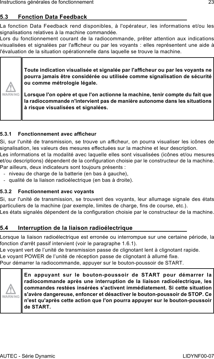 AUTEC - Série DynamicInstructions générales de fonctionnement 23LIDYNF00-075.3  Fonction Data FeedbackLa fonction Data Feedback rend disponibles, à l&apos;opérateur, les informations et/ou les signalisations relatives à la machine commandée.Lors du  fonctionnement courant de  la radiocommande,  prêter attention  aux indications visualisées et signalées par l&apos;acheur ou par les voyants : elles représentent une aide à l&apos;évaluation de la situation opérationnelle dans laquelle se trouve la machine.Toute indication visualisée et signalée par l&apos;acheur ou par les voyants ne pourra jamais être considérée ou utilisée comme signalisation de sécurité ou comme métrologie légale.Lorsque l&apos;on opère et que l&apos;on actionne la machine, tenir compte du fait que la radiocommande n&apos;intervient pas de manière autonome dans les situations à risque visualisées et signalées.5.3.1  Fonctionnement avec acheurSi, sur l&apos;unité de transmission,  se trouve un acheur, on  pourra visualiser les icônes de signalisation, les valeurs des mesures eectuées sur la machine et leur description.Les informations et la modalité avec laquelle elles sont visualisées (icônes et/ou mesures et/ou descriptions) dépendent de la conguration choisie par le constructeur de la machine.Par ailleurs, deux indicateurs sont toujours présents : -niveau de charge de la batterie (en bas à gauche), -qualité de la liaison radioélectrique (en bas à droite).5.3.2  Fonctionnement avec voyantsSi, sur l&apos;unité de transmission, se trouvent des voyants, leur allumage signale des états particuliers de la machine (par exemple, limites de charge, ns de course, etc.).Les états signalés dépendent de la conguration choisie par le constructeur de la machine.5.4  Interruption de la liaison radioélectriqueLorsque la liaison radioélectrique est erronée ou interrompue sur une certaine période, la fonction d&apos;arrêt passif intervient (voir le paragraphe 1.6.1).Le voyant vert de l’unité de transmission passe de clignotant lent à clignotant rapide.Le voyant POWER de l’unité de réception passe de clignotant à allumé xe.Pour démarrer la radiocommande, appuyer sur le bouton-poussoir de START.En appuyant sur le bouton-poussoir de START pour démarrer la radiocommande après une interruption de la liaison radioélectrique, les commandes restées insérées s&apos;activent immédiatement. Si cette situation s&apos;avère dangereuse, enfoncer et désactiver le bouton-poussoir de STOP. Ce n&apos;est qu&apos;après cette action que l&apos;on pourra appuyer sur le bouton-poussoir de START.