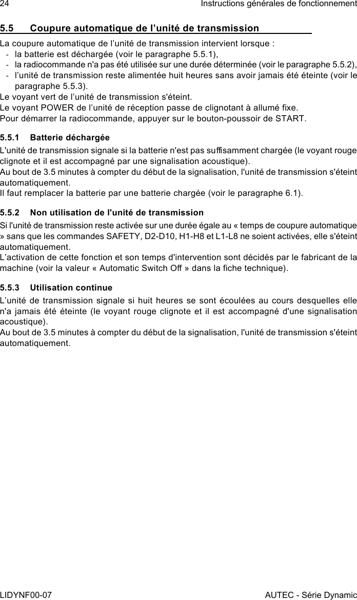 24LIDYNF00-07Instructions générales de fonctionnementAUTEC - Série Dynamic5.5  Coupure automatique de l’unité de transmissionLa coupure automatique de l’unité de transmission intervient lorsque : -la batterie est déchargée (voir le paragraphe 5.5.1), -la radiocommande n&apos;a pas été utilisée sur une durée déterminée (voir le paragraphe 5.5.2), -l’unité de transmission reste alimentée huit heures sans avoir jamais été éteinte (voir le paragraphe 5.5.3).Le voyant vert de l’unité de transmission s&apos;éteint.Le voyant POWER de l’unité de réception passe de clignotant à allumé xe.Pour démarrer la radiocommande, appuyer sur le bouton-poussoir de START.5.5.1  Batterie déchargéeL&apos;unité de transmission signale si la batterie n&apos;est pas susamment chargée (le voyant rouge clignote et il est accompagné par une signalisation acoustique).Au bout de 3.5 minutes à compter du début de la signalisation, l&apos;unité de transmission s&apos;éteint automatiquement.Il faut remplacer la batterie par une batterie chargée (voir le paragraphe 6.1).5.5.2  Non utilisation de l&apos;unité de transmissionSi l&apos;unité de transmission reste activée sur une durée égale au « temps de coupure automatique » sans que les commandes SAFETY, D2-D10, H1-H8 et L1-L8 ne soient activées, elle s&apos;éteint automatiquement.L’activation de cette fonction et son temps d&apos;intervention sont décidés par le fabricant de la machine (voir la valeur « Automatic Switch O » dans la che technique).5.5.3  Utilisation continueL’unité de transmission signale si huit heures se sont écoulées au cours desquelles elle n&apos;a jamais été éteinte (le voyant rouge clignote et il est accompagné d&apos;une signalisation acoustique).Au bout de 3.5 minutes à compter du début de la signalisation, l&apos;unité de transmission s&apos;éteint automatiquement.