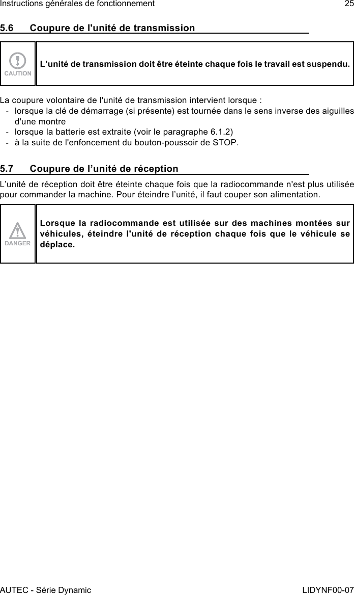 AUTEC - Série DynamicInstructions générales de fonctionnement 25LIDYNF00-075.6  Coupure de l&apos;unité de transmissionL’unité de transmission doit être éteinte chaque fois le travail est suspendu.La coupure volontaire de l&apos;unité de transmission intervient lorsque : -lorsque la clé de démarrage (si présente) est tournée dans le sens inverse des aiguilles d&apos;une montre -lorsque la batterie est extraite (voir le paragraphe 6.1.2) -à la suite de l&apos;enfoncement du bouton-poussoir de STOP.5.7  Coupure de l’unité de réceptionL’unité de réception doit être éteinte chaque fois que la radiocommande n&apos;est plus utilisée pour commander la machine. Pour éteindre l’unité, il faut couper son alimentation.Lorsque la radiocommande est utilisée sur des machines montées sur véhicules, éteindre l&apos;unité de réception chaque fois que le véhicule se déplace.