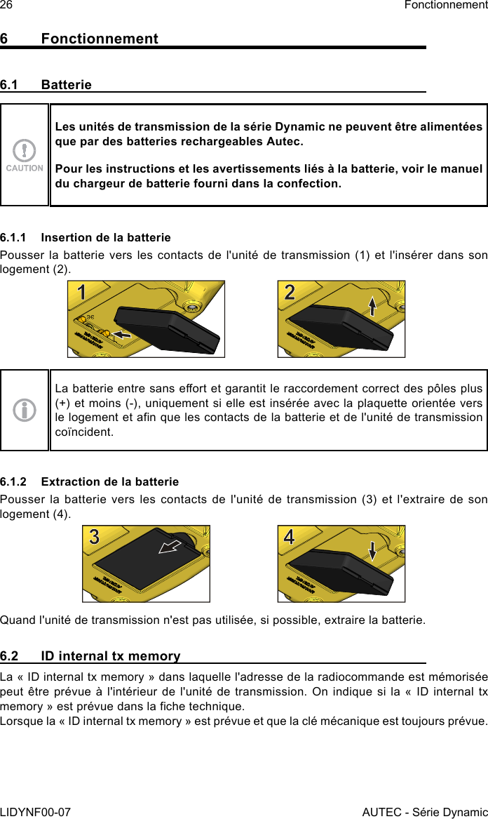 26LIDYNF00-07FonctionnementAUTEC - Série Dynamic6 Fonctionnement6.1 BatterieLes unités de transmission de la série Dynamic ne peuvent être alimentées que par des batteries rechargeables Autec.Pour les instructions et les avertissements liés à la batterie, voir le manuel du chargeur de batterie fourni dans la confection.6.1.1  Insertion de la batteriePousser la batterie vers les contacts de l&apos;unité de transmission (1) et l&apos;insérer dans son logement (2).La batterie entre sans eort et garantit le raccordement correct des pôles plus (+) et moins (-), uniquement si elle est insérée avec la plaquette orientée vers le logement et an que les contacts de la batterie et de l&apos;unité de transmission coïncident.6.1.2  Extraction de la batteriePousser la  batterie vers  les contacts de  l&apos;unité de  transmission (3)  et l&apos;extraire  de son logement (4).Quand l&apos;unité de transmission n&apos;est pas utilisée, si possible, extraire la batterie.6.2  ID internal tx memoryLa « ID internal tx memory » dans laquelle l&apos;adresse de la radiocommande est mémorisée peut être prévue à l&apos;intérieur  de l&apos;unité de transmission. On  indique si la «  ID internal tx memory » est prévue dans la che technique.Lorsque la « ID internal tx memory » est prévue et que la clé mécanique est toujours prévue.