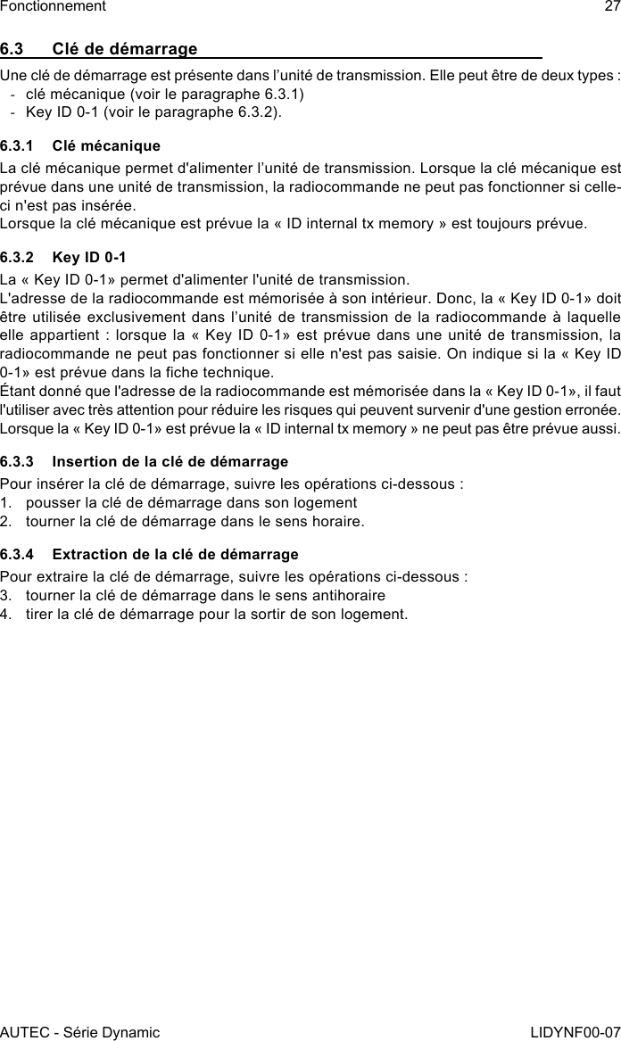 AUTEC - Série DynamicFonctionnement 27LIDYNF00-076.3  Clé de démarrageUne clé de démarrage est présente dans l’unité de transmission. Elle peut être de deux types : -clé mécanique (voir le paragraphe 6.3.1) -Key ID 0-1 (voir le paragraphe 6.3.2).6.3.1  Clé mécaniqueLa clé mécanique permet d&apos;alimenter l’unité de transmission. Lorsque la clé mécanique est prévue dans une unité de transmission, la radiocommande ne peut pas fonctionner si celle-ci n&apos;est pas insérée.Lorsque la clé mécanique est prévue la « ID internal tx memory » est toujours prévue.6.3.2  Key ID 0-1La « Key ID 0-1» permet d&apos;alimenter l&apos;unité de transmission.L&apos;adresse de la radiocommande est mémorisée à son intérieur. Donc, la « Key ID 0-1» doit être utilisée exclusivement dans l’unité  de  transmission de la radiocommande à  laquelle elle appartient : lorsque la « Key ID 0-1» est prévue dans une unité de transmission, la radiocommande ne peut pas fonctionner si elle n&apos;est pas saisie. On indique si la « Key ID 0-1» est prévue dans la che technique.Étant donné que l&apos;adresse de la radiocommande est mémorisée dans la « Key ID 0-1», il faut l&apos;utiliser avec très attention pour réduire les risques qui peuvent survenir d&apos;une gestion erronée.Lorsque la « Key ID 0-1» est prévue la « ID internal tx memory » ne peut pas être prévue aussi.6.3.3  Insertion de la clé de démarragePour insérer la clé de démarrage, suivre les opérations ci-dessous :1.  pousser la clé de démarrage dans son logement2.  tourner la clé de démarrage dans le sens horaire.6.3.4  Extraction de la clé de démarragePour extraire la clé de démarrage, suivre les opérations ci-dessous :3.  tourner la clé de démarrage dans le sens antihoraire4.  tirer la clé de démarrage pour la sortir de son logement.