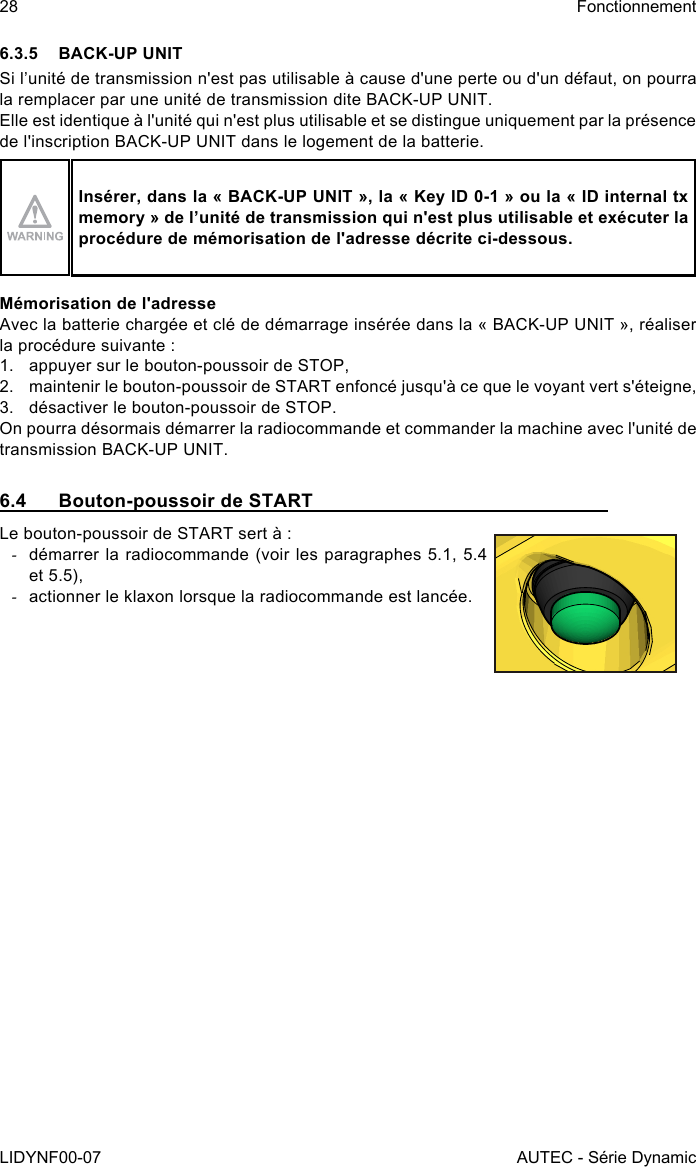 28LIDYNF00-07FonctionnementAUTEC - Série Dynamic6.3.5  BACK-UP UNITSi l’unité de transmission n&apos;est pas utilisable à cause d&apos;une perte ou d&apos;un défaut, on pourra la remplacer par une unité de transmission dite BACK-UP UNIT.Elle est identique à l&apos;unité qui n&apos;est plus utilisable et se distingue uniquement par la présence de l&apos;inscription BACK-UP UNIT dans le logement de la batterie.Insérer, dans la « BACK-UP UNIT », la « Key ID 0-1 » ou la « ID internal tx memory » de l’unité de transmission qui n&apos;est plus utilisable et exécuter la procédure de mémorisation de l&apos;adresse décrite ci-dessous.Mémorisation de l&apos;adresseAvec la batterie chargée et clé de démarrage insérée dans la « BACK-UP UNIT », réaliser la procédure suivante :1.  appuyer sur le bouton-poussoir de STOP,2.  maintenir le bouton-poussoir de START enfoncé jusqu&apos;à ce que le voyant vert s&apos;éteigne,3.  désactiver le bouton-poussoir de STOP.On pourra désormais démarrer la radiocommande et commander la machine avec l&apos;unité de transmission BACK-UP UNIT.6.4  Bouton-poussoir de STARTLe bouton-poussoir de START sert à : -démarrer la radiocommande (voir les paragraphes 5.1, 5.4 et 5.5), -actionner le klaxon lorsque la radiocommande est lancée.