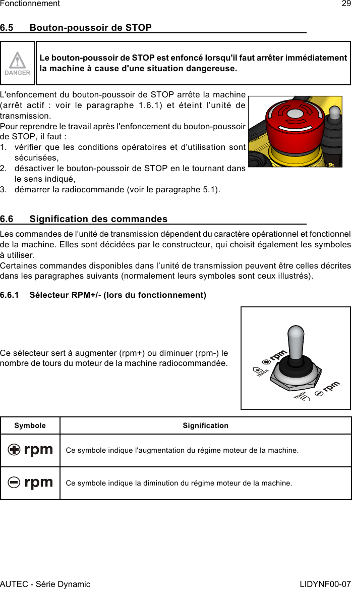 AUTEC - Série DynamicFonctionnement 29LIDYNF00-076.5  Bouton-poussoir de STOPLe bouton-poussoir de STOP est enfoncé lorsqu&apos;il faut arrêter immédiatement la machine à cause d&apos;une situation dangereuse.L&apos;enfoncement du bouton-poussoir de STOP arrête la machine (arrêt  actif  :  voir  le  paragraphe  1.6.1) et éteint l’unité de transmission.Pour reprendre le travail après l&apos;enfoncement du bouton-poussoir de STOP, il faut :1.  vérier que les  conditions opératoires et  d&apos;utilisation sont sécurisées,2.  désactiver le bouton-poussoir de STOP en le tournant dans le sens indiqué,3.  démarrer la radiocommande (voir le paragraphe 5.1).6.6  Signication des commandesLes commandes de l’unité de transmission dépendent du caractère opérationnel et fonctionnel de la machine. Elles sont décidées par le constructeur, qui choisit également les symboles à utiliser.Certaines commandes disponibles dans l’unité de transmission peuvent être celles décrites dans les paragraphes suivants (normalement leurs symboles sont ceux illustrés).6.6.1  Sélecteur RPM+/- (lors du fonctionnement)Ce sélecteur sert à augmenter (rpm+) ou diminuer (rpm-) le nombre de tours du moteur de la machine radiocommandée.Symbole SignicationCe symbole indique l&apos;augmentation du régime moteur de la machine.Ce symbole indique la diminution du régime moteur de la machine.