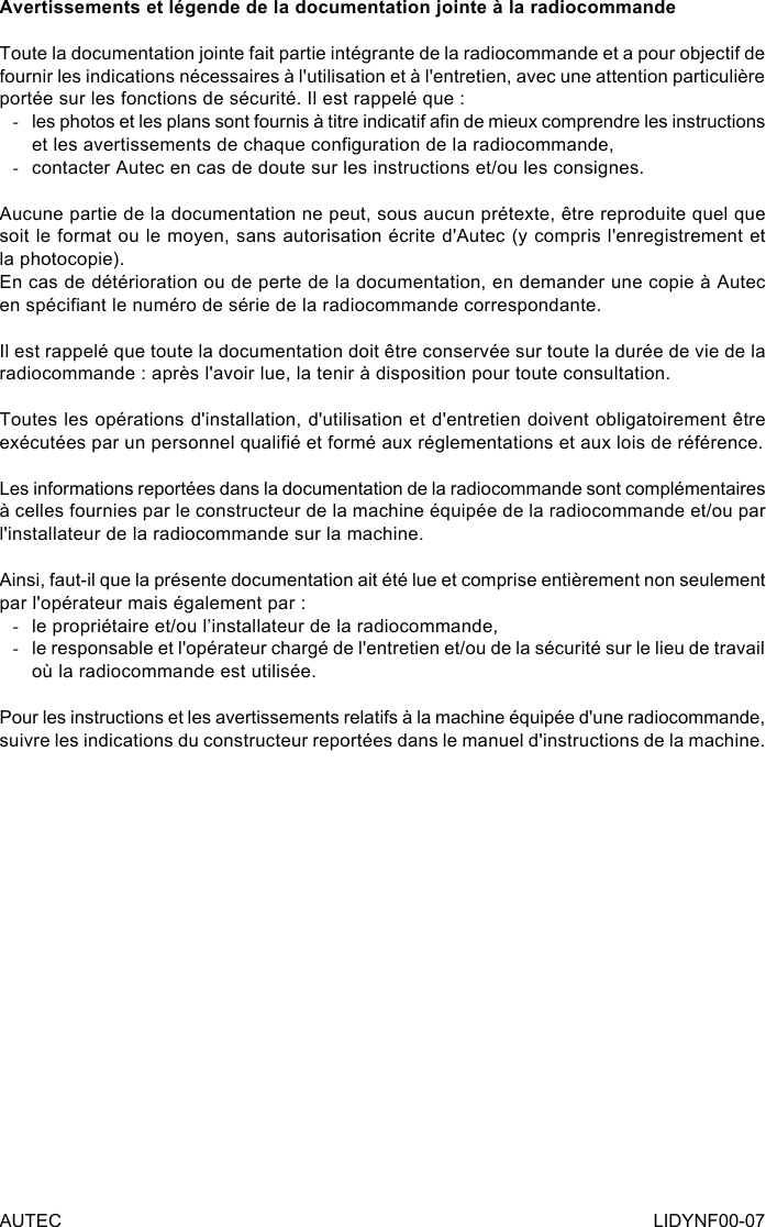 AUTEC LIDYNF00-07Avertissements et légende de la documentation jointe à la radiocommandeToute la documentation jointe fait partie intégrante de la radiocommande et a pour objectif de fournir les indications nécessaires à l&apos;utilisation et à l&apos;entretien, avec une attention particulière portée sur les fonctions de sécurité. Il est rappelé que : -les photos et les plans sont fournis à titre indicatif an de mieux comprendre les instructions et les avertissements de chaque conguration de la radiocommande, -contacter Autec en cas de doute sur les instructions et/ou les consignes.Aucune partie de la documentation ne peut, sous aucun prétexte, être reproduite quel que soit le format ou le moyen, sans autorisation écrite d&apos;Autec (y compris l&apos;enregistrement et la photocopie).En cas de détérioration ou de perte de la documentation, en demander une copie à Autec en spéciant le numéro de série de la radiocommande correspondante.Il est rappelé que toute la documentation doit être conservée sur toute la durée de vie de la radiocommande : après l&apos;avoir lue, la tenir à disposition pour toute consultation.Toutes les opérations d&apos;installation, d&apos;utilisation et d&apos;entretien doivent obligatoirement être exécutées par un personnel qualié et formé aux réglementations et aux lois de référence.Les informations reportées dans la documentation de la radiocommande sont complémentaires à celles fournies par le constructeur de la machine équipée de la radiocommande et/ou par l&apos;installateur de la radiocommande sur la machine.Ainsi, faut-il que la présente documentation ait été lue et comprise entièrement non seulement par l&apos;opérateur mais également par : -le propriétaire et/ou l’installateur de la radiocommande, -le responsable et l&apos;opérateur chargé de l&apos;entretien et/ou de la sécurité sur le lieu de travail où la radiocommande est utilisée.Pour les instructions et les avertissements relatifs à la machine équipée d&apos;une radiocommande, suivre les indications du constructeur reportées dans le manuel d&apos;instructions de la machine.