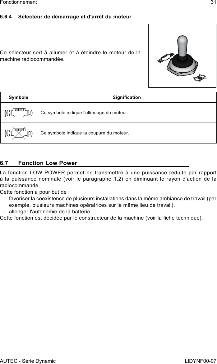 AUTEC - Série DynamicFonctionnement 31LIDYNF00-076.6.4  Sélecteur de démarrage et d&apos;arrêt du moteurCe sélecteur sert à allumer et à éteindre le moteur de la machine radiocommandée.Symbole SignicationCe symbole indique l&apos;allumage du moteur.Ce symbole indique la coupure du moteur.6.7  Fonction Low PowerLa fonction LOW POWER permet de transmettre à une puissance réduite par rapport à la puissance nominale (voir le paragraphe 1.2) en diminuant le rayon d&apos;action de la radiocommande.Cette fonction a pour but de : -favoriser la coexistence de plusieurs installations dans la même ambiance de travail (par exemple, plusieurs machines opératrices sur le même lieu de travail), -allonger l&apos;autonomie de la batterie.Cette fonction est décidée par le constructeur de la machine (voir la che technique).