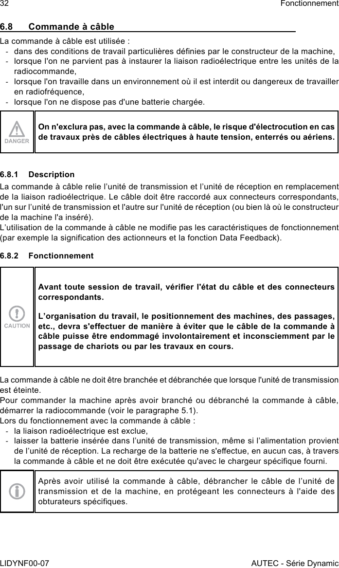 32LIDYNF00-07FonctionnementAUTEC - Série Dynamic6.8  Commande à câbleLa commande à câble est utilisée : -dans des conditions de travail particulières dénies par le constructeur de la machine, -lorsque l&apos;on ne parvient pas à instaurer la liaison radioélectrique entre les unités de la radiocommande, -lorsque l&apos;on travaille dans un environnement où il est interdit ou dangereux de travailler en radiofréquence, -lorsque l&apos;on ne dispose pas d&apos;une batterie chargée.On n&apos;exclura pas, avec la commande à câble, le risque d&apos;électrocution en cas de travaux près de câbles électriques à haute tension, enterrés ou aériens.6.8.1 DescriptionLa commande à câble relie l’unité de transmission et l’unité de réception en remplacement de la liaison radioélectrique. Le câble doit être raccordé aux connecteurs correspondants, l&apos;un sur l’unité de transmission et l&apos;autre sur l&apos;unité de réception (ou bien là où le constructeur de la machine l&apos;a inséré).L’utilisation de la commande à câble ne modie pas les caractéristiques de fonctionnement (par exemple la signication des actionneurs et la fonction Data Feedback).6.8.2 FonctionnementAvant toute session de travail, vérier l&apos;état du câble et des connecteurs correspondants.L’organisation du travail, le positionnement des machines, des passages, etc., devra s&apos;eectuer de manière à éviter que le câble de la commande à câble puisse être endommagé involontairement et inconsciemment par le passage de chariots ou par les travaux en cours.La commande à câble ne doit être branchée et débranchée que lorsque l&apos;unité de transmission est éteinte.Pour commander la machine après avoir branché ou débranché la commande à câble, démarrer la radiocommande (voir le paragraphe 5.1).Lors du fonctionnement avec la commande à câble : -la liaison radioélectrique est exclue, -laisser la batterie insérée dans l’unité de transmission, même si l’alimentation provient de l’unité de réception. La recharge de la batterie ne s&apos;eectue, en aucun cas, à travers la commande à câble et ne doit être exécutée qu&apos;avec le chargeur spécique fourni.Après avoir utilisé la commande à câble, débrancher le câble de l’unité de transmission et de la machine, en protégeant les connecteurs à l&apos;aide des obturateurs spéciques.