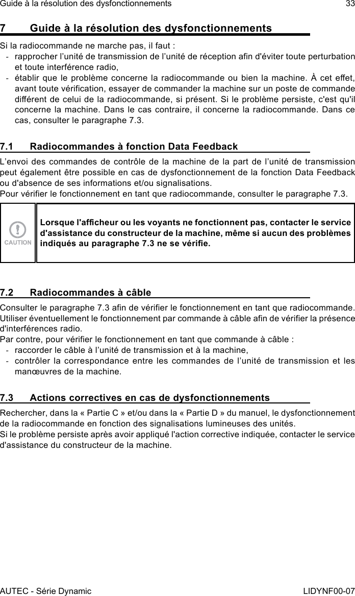 AUTEC - Série DynamicGuide à la résolution des dysfonctionnements 33LIDYNF00-077  Guide à la résolution des dysfonctionnementsSi la radiocommande ne marche pas, il faut : -rapprocher l’unité de transmission de l’unité de réception an d&apos;éviter toute perturbation et toute interférence radio, -établir que le problème concerne la  radiocommande ou bien la machine. À cet  eet, avant toute vérication, essayer de commander la machine sur un poste de commande diérent de celui de la radiocommande, si présent. Si le problème persiste, c&apos;est qu&apos;il concerne la machine. Dans le cas contraire, il concerne la radiocommande. Dans ce cas, consulter le paragraphe 7.3.7.1  Radiocommandes à fonction Data FeedbackL’envoi des commandes de contrôle de la machine de la part de l’unité de transmission peut également être possible en cas de dysfonctionnement de la fonction Data Feedback ou d&apos;absence de ses informations et/ou signalisations.Pour vérier le fonctionnement en tant que radiocommande, consulter le paragraphe 7.3.Lorsque l&apos;acheur ou les voyants ne fonctionnent pas, contacter le service d&apos;assistance du constructeur de la machine, même si aucun des problèmes indiqués au paragraphe 7.3 ne se vérie.7.2  Radiocommandes à câbleConsulter le paragraphe 7.3 an de vérier le fonctionnement en tant que radiocommande.Utiliser éventuellement le fonctionnement par commande à câble an de vérier la présence d&apos;interférences radio.Par contre, pour vérier le fonctionnement en tant que commande à câble : -raccorder le câble à l’unité de transmission et à la machine, -contrôler la correspondance entre les commandes de l’unité de transmission et les manœuvres de la machine.7.3  Actions correctives en cas de dysfonctionnementsRechercher, dans la « Partie C » et/ou dans la « Partie D » du manuel, le dysfonctionnement de la radiocommande en fonction des signalisations lumineuses des unités.Si le problème persiste après avoir appliqué l&apos;action corrective indiquée, contacter le service d&apos;assistance du constructeur de la machine.