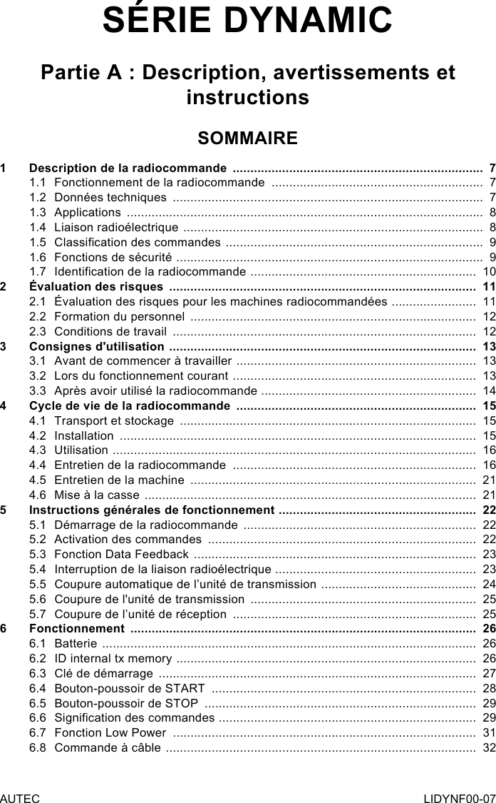 AUTEC LIDYNF00-07SÉRIE DYNAMICPartie A : Description, avertissements et instructionsSOMMAIRE1  Description de la radiocommande  .......................................................................  71.1  Fonctionnement de la radiocommande  ............................................................  71.2  Données techniques  ........................................................................................  71.3 Applications  .....................................................................................................  81.4  Liaison radioélectrique  .....................................................................................  81.5  Classication des commandes  .........................................................................  91.6  Fonctions de sécurité  .......................................................................................  91.7  Identication de la radiocommande  ................................................................  102  Évaluation des risques  .......................................................................................  112.1  Évaluation des risques pour les machines radiocommandées  ........................  112.2  Formation du personnel  .................................................................................  122.3  Conditions de travail  ......................................................................................  123  Consignes d&apos;utilisation  .......................................................................................  133.1  Avant de commencer à travailler  ....................................................................  133.2  Lors du fonctionnement courant  .....................................................................  133.3  Après avoir utilisé la radiocommande .............................................................  144  Cycle de vie de la radiocommande  ....................................................................  154.1  Transport et stockage  ....................................................................................  154.2 Installation  .....................................................................................................  154.3 Utilisation  .......................................................................................................  164.4  Entretien de la radiocommande  .....................................................................  164.5  Entretien de la machine  .................................................................................  214.6  Mise à la casse  ..............................................................................................  215  Instructions générales de fonctionnement  ........................................................  225.1  Démarrage de la radiocommande  ..................................................................  225.2  Activation des commandes  ............................................................................  225.3  Fonction Data Feedback  ................................................................................  235.4  Interruption de la liaison radioélectrique  .........................................................  235.5  Coupure automatique de l’unité de transmission  ............................................  245.6  Coupure de l&apos;unité de transmission  ................................................................  255.7  Coupure de l’unité de réception  .....................................................................  256 Fonctionnement  ..................................................................................................  266.1 Batterie  ..........................................................................................................  266.2  ID internal tx memory  .....................................................................................  266.3  Clé de démarrage  ..........................................................................................  276.4  Bouton-poussoir de START  ...........................................................................  286.5  Bouton-poussoir de STOP  .............................................................................  296.6  Signication des commandes  .........................................................................  296.7  Fonction Low Power  ......................................................................................  316.8  Commande à câble  ........................................................................................  32