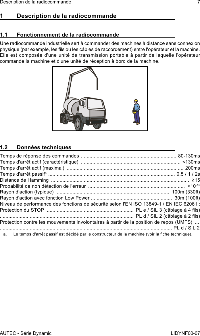 AUTEC - Série DynamicDescription de la radiocommande 7LIDYNF00-071  Description de la radiocommande1.1  Fonctionnement de la radiocommandeUne radiocommande industrielle sert à commander des machines à distance sans connexion physique (par exemple, les ls ou les câbles de raccordement) entre l&apos;opérateur et la machine. Elle est composée d&apos;une unité de transmission portable à partir de laquelle l&apos;opérateur commande la machine et d&apos;une unité de réception à bord de la machine.1.2  Données techniquesTemps de réponse des commandes  ................................................................... 80-130msTemps d&apos;arrêt actif (caractéristique)  ...................................................................... &lt;130msTemps d&apos;arrêt actif (maximal)  .................................................................................. 200msTemps d&apos;arrêt passifa  .........................................................................................  0.5 / 1 / 2sDistance de Hamming  .................................................................................................  ≥15Probabilité de non détection de l&apos;erreur  ....................................................................  &lt;10-15Rayon d’action (typique)  ................................................................................  100m (330ft)Rayon d&apos;action avec fonction Low Power  .........................................................  30m (100ft)Niveau de performance des fonctions de sécurité selon l&apos;EN ISO 13849-1 / EN IEC 62061 :Protection du STOP  .............................................................  PL e / SIL 3 (câblage à 4 ls) ..............................................................................................  PL d / SIL 2 (câblage à 2 ls)Protection contre les mouvements involontaires à partir de la position de repos (UMFS)  ............................................................................................................................ PL d / SIL 2a.  Le temps d&apos;arrêt passif est décidé par le constructeur de la machine (voir la che technique).