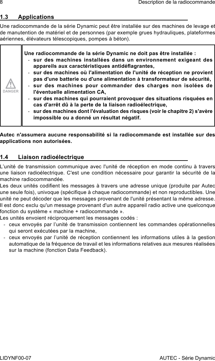 8LIDYNF00-07Description de la radiocommandeAUTEC - Série Dynamic1.3 ApplicationsUne radiocommande de la série Dynamic peut être installée sur des machines de levage et de manutention de matériel et de personnes (par exemple grues hydrauliques, plateformes aériennes, élévateurs télescopiques, pompes à béton).Une radiocommande de la série Dynamic ne doit pas être installée : -sur des machines installées dans un environnement exigeant des appareils aux caractéristiques antidéagrantes, -sur des machines où l&apos;alimentation de l&apos;unité de réception ne provient pas d&apos;une batterie ou d&apos;une alimentation à transformateur de sécurité, -sur des machines pour commander des charges non isolées de l&apos;éventuelle alimentation CA, -sur des machines qui pourraient provoquer des situations risquées en cas d&apos;arrêt dû à la perte de la liaison radioélectrique, -sur des machines dont l&apos;évaluation des risques (voir le chapitre 2) s&apos;avère impossible ou a donné un résultat négatif.Autec n&apos;assumera aucune responsabilité si la radiocommande est installée sur des applications non autorisées.1.4  Liaison radioélectriqueL’unité de transmission communique avec l&apos;unité de réception en mode continu à travers une liaison radioélectrique. C&apos;est une condition nécessaire pour garantir la sécurité de la machine radiocommandée.Les deux unités codient les messages à travers une adresse unique (produite par Autec une seule fois), univoque (spécique à chaque radiocommande) et non reproductibles. Une unité ne peut décoder que les messages provenant de l&apos;unité présentant la même adresse.Il est donc exclu qu&apos;un message provenant d&apos;un autre appareil radio active une quelconque fonction du système « machine + radiocommande ».Les unités envoient réciproquement les messages codés : -ceux envoyés par l’unité de transmission contiennent les commandes opérationnelles qui seront exécutées par la machine, -ceux envoyés par l’unité de réception contiennent les informations utiles à  la  gestion automatique de la fréquence de travail et les informations relatives aux mesures réalisées sur la machine (fonction Data Feedback).