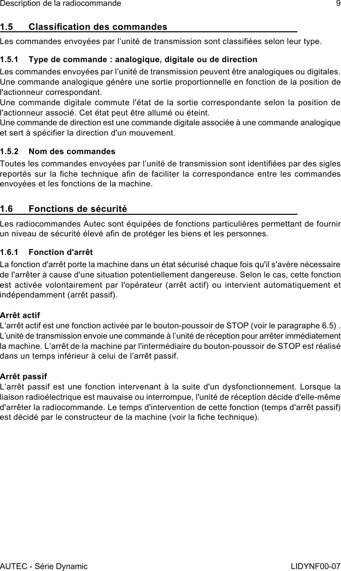 AUTEC - Série DynamicDescription de la radiocommande 9LIDYNF00-071.5  Classication des commandesLes commandes envoyées par l’unité de transmission sont classiées selon leur type.1.5.1  Type de commande : analogique, digitale ou de directionLes commandes envoyées par l’unité de transmission peuvent être analogiques ou digitales.Une commande analogique génère une sortie proportionnelle en fonction de la position de l&apos;actionneur correspondant.Une commande digitale commute l&apos;état de la sortie correspondante selon la position de l&apos;actionneur associé. Cet état peut être allumé ou éteint.Une commande de direction est une commande digitale associée à une commande analogique et sert à spécier la direction d&apos;un mouvement.1.5.2  Nom des commandesToutes les commandes envoyées par l’unité de transmission sont identiées par des sigles reportés sur la che  technique an de faciliter  la correspondance entre les  commandes envoyées et les fonctions de la machine.1.6  Fonctions de sécuritéLes radiocommandes Autec sont équipées de fonctions particulières permettant de fournir un niveau de sécurité élevé an de protéger les biens et les personnes.1.6.1  Fonction d&apos;arrêtLa fonction d&apos;arrêt porte la machine dans un état sécurisé chaque fois qu&apos;il s&apos;avère nécessaire de l&apos;arrêter à cause d&apos;une situation potentiellement dangereuse. Selon le cas, cette fonction est activée volontairement  par l&apos;opérateur (arrêt  actif) ou intervient  automatiquement et indépendamment (arrêt passif).Arrêt actifL’arrêt actif est une fonction activée par le bouton-poussoir de STOP (voir le paragraphe 6.5) .L’unité de transmission envoie une commande à l’unité de réception pour arrêter immédiatement la machine. L’arrêt de la machine par l&apos;intermédiaire du bouton-poussoir de STOP est réalisé dans un temps inférieur à celui de l’arrêt passif.Arrêt passifL’arrêt passif est une fonction  intervenant à la suite d&apos;un  dysfonctionnement. Lorsque la liaison radioélectrique est mauvaise ou interrompue, l&apos;unité de réception décide d&apos;elle-même d&apos;arrêter la radiocommande. Le temps d&apos;intervention de cette fonction (temps d&apos;arrêt passif) est décidé par le constructeur de la machine (voir la che technique).