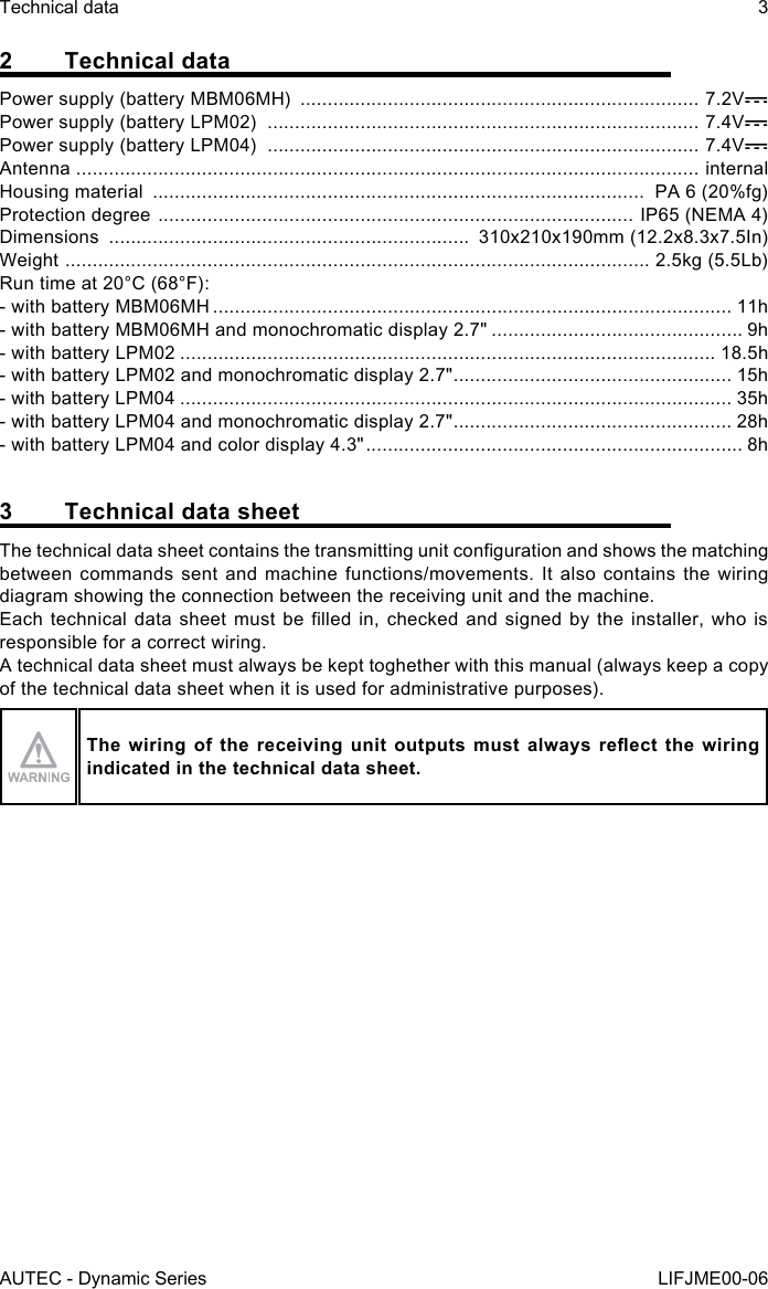 AUTEC - Dynamic SeriesTechnical data 3LIFJME00-062  Technical dataPower supply (battery MBM06MH)  ......................................................................... 7.2VPower supply (battery LPM02)  ............................................................................... 7.4VPower supply (battery LPM04)  ............................................................................... 7.4VAntenna  .................................................................................................................. internalHousing material  ..........................................................................................  PA 6 (20%fg)Protection degree  ....................................................................................... IP65 (NEMA 4)Dimensions  ..................................................................  310x210x190mm (12.2x8.3x7.5In)Weight  ........................................................................................................... 2.5kg (5.5Lb)Run time at 20°C (68°F):- with battery MBM06MH ............................................................................................... 11h- with battery MBM06MH and monochromatic display 2.7&quot; .............................................. 9h- with battery LPM02 .................................................................................................. 18.5h- with battery LPM02 and monochromatic display 2.7&quot; ................................................... 15h- with battery LPM04 ..................................................................................................... 35h- with battery LPM04 and monochromatic display 2.7&quot; ................................................... 28h- with battery LPM04 and color display 4.3&quot; ..................................................................... 8h3  Technical data sheetThe technical data sheet contains the transmitting unit conguration and shows the matching between commands sent and machine functions/movements. It also contains the wiring diagram showing the connection between the receiving unit and the machine.Each technical  data sheet  must be  lled in,  checked and  signed by  the installer,  who is responsible for a correct wiring.A technical data sheet must always be kept toghether with this manual (always keep a copy of the technical data sheet when it is used for administrative purposes).The  wiring of  the receiving  unit  outputs must  always  reect the  wiring indicated in the technical data sheet.