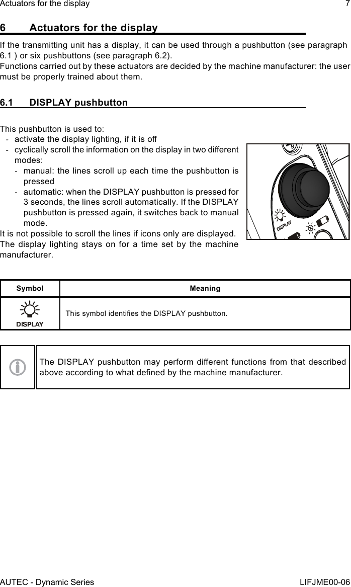 AUTEC - Dynamic SeriesActuators for the display 7LIFJME00-066  Actuators for the displayIf the transmitting unit has a display, it can be used through a pushbutton (see paragraph 6.1 ) or six pushbuttons (see paragraph 6.2).Functions carried out by these actuators are decided by the machine manufacturer: the user must be properly trained about them.6.1  DISPLAY pushbuttonThis pushbutton is used to: -activate the display lighting, if it is o -cyclically scroll the information on the display in two dierent modes: -manual: the lines scroll up each time the pushbutton is pressed -automatic: when the DISPLAY pushbutton is pressed for 3 seconds, the lines scroll automatically. If the DISPLAY pushbutton is pressed again, it switches back to manual mode.It is not possible to scroll the lines if icons only are displayed.The display lighting stays on for a time set by the machine manufacturer.Symbol MeaningThis symbol identies the DISPLAY pushbutton.The DISPLAY  pushbutton may  perform dierent functions  from that described above according to what dened by the machine manufacturer.