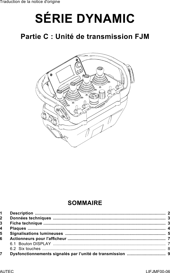 Traduction de la notice d&apos;origineSÉRIE DYNAMICPartie C : Unité de transmission FJMSOMMAIRE1 Description  ............................................................................................................  22  Données techniques  .............................................................................................  33  Fiche technique  .....................................................................................................  34 Plaques  ..................................................................................................................  45  Signalisations lumineuses  ...................................................................................  56 Actionneurspourl&apos;acheur .................................................................................  76.1  Bouton DISPLAY  .............................................................................................  76.2  Six touches  ......................................................................................................  87  Dysfonctionnements signalés par l’unité de transmission  ................................  9AUTEC LIFJMF00-06