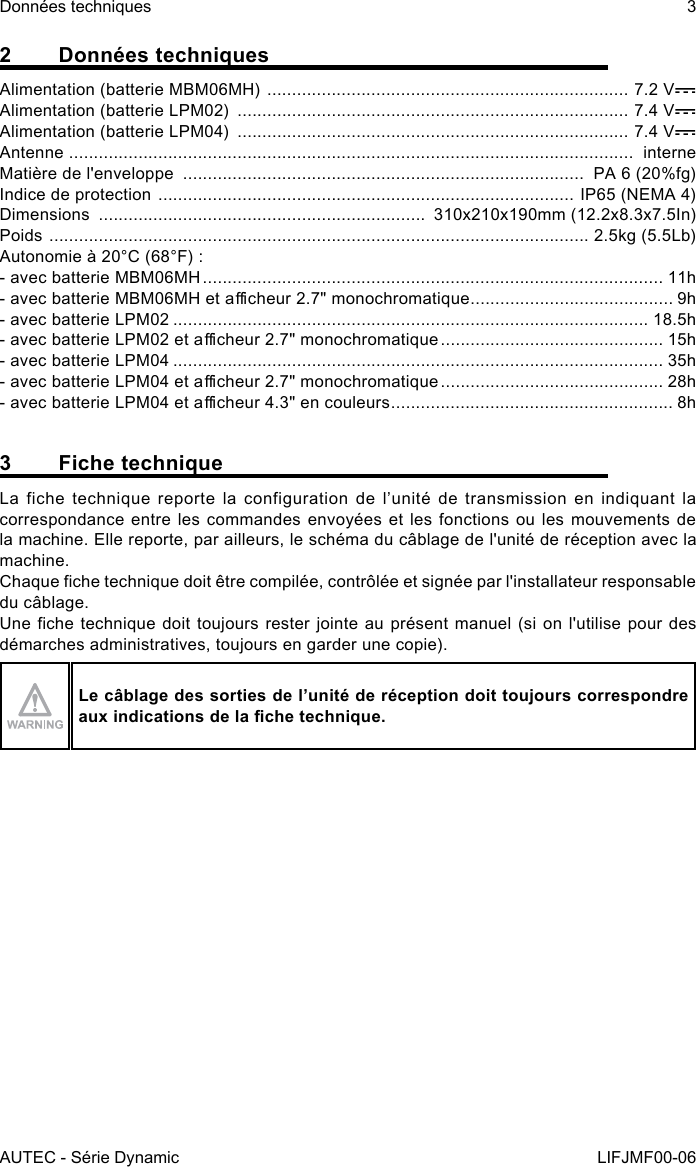 AUTEC - Série DynamicDonnées techniques 3LIFJMF00-062  Données techniquesAlimentation (batterie MBM06MH)  ......................................................................... 7.2 VAlimentation (batterie LPM02)  ............................................................................... 7.4 VAlimentation (batterie LPM04)  ............................................................................... 7.4 VAntenne  ..................................................................................................................  interneMatière de l&apos;enveloppe  .................................................................................  PA 6 (20%fg)Indice de protection  .................................................................................... IP65 (NEMA 4)Dimensions  ..................................................................  310x210x190mm (12.2x8.3x7.5In)Poids  ............................................................................................................. 2.5kg (5.5Lb)Autonomie à 20°C (68°F) :- avec batterie MBM06MH ............................................................................................. 11h- avec batterie MBM06MH et acheur 2.7&quot; monochromatique ......................................... 9h- avec batterie LPM02 ................................................................................................ 18.5h- avec batterie LPM02 et acheur 2.7&quot; monochromatique ............................................. 15h- avec batterie LPM04 ................................................................................................... 35h- avec batterie LPM04 et acheur 2.7&quot; monochromatique ............................................. 28h- avec batterie LPM04 et acheur 4.3&quot; en couleurs ......................................................... 8h3  Fiche techniqueLa fiche technique reporte la configuration de l’unité de transmission en indiquant la correspondance entre  les commandes  envoyées et  les fonctions  ou les  mouvements de la machine. Elle reporte, par ailleurs, le schéma du câblage de l&apos;unité de réception avec la machine.Chaque che technique doit être compilée, contrôlée et signée par l&apos;installateur responsable du câblage.Une che technique doit toujours rester jointe au présent manuel (si on  l&apos;utilise pour des démarches administratives, toujours en garder une copie).Le câblage des sorties de l’unité de réception doit toujours correspondre auxindicationsdelachetechnique.