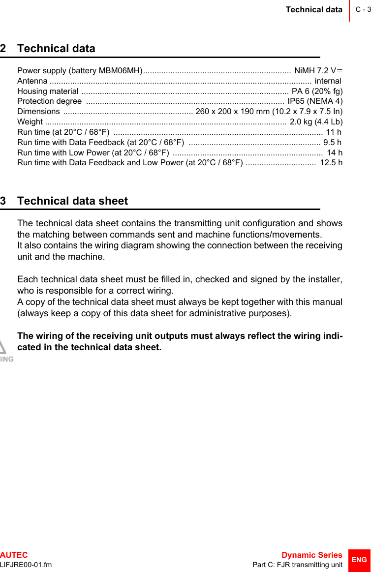 Technical dataAUTEC  Dynamic SeriesLIFJRE00-01.fm Part C: FJR transmitting unitC - 3ENG2 Technical dataPower supply (battery MBM06MH)................................................................. NiMH 7.2 VAntenna ...................................................................................................................  internal Housing material ........................................................................................... PA 6 (20% fg)Protection degree  ....................................................................................... IP65 (NEMA 4)Dimensions  ......................................................... 260 x 200 x 190 mm (10.2 x 7.9 x 7.5 In)Weight ..........................................................................................................  2.0 kg (4.4 Lb)Run time (at 20°C / 68°F)  ............................................................................................  11 h Run time with Data Feedback (at 20°C / 68°F)  ..........................................................  9.5 h Run time with Low Power (at 20°C / 68°F)  ..................................................................  14 hRun time with Data Feedback and Low Power (at 20°C / 68°F) ...............................  12.5 h3 Technical data sheetThe technical data sheet contains the transmitting unit configuration and showsthe matching between commands sent and machine functions/movements. It also contains the wiring diagram showing the connection between the receivingunit and the machine.Each technical data sheet must be filled in, checked and signed by the installer,who is responsible for a correct wiring. A copy of the technical data sheet must always be kept together with this manual(always keep a copy of this data sheet for administrative purposes).The wiring of the receiving unit outputs must always reflect the wiring indi-cated in the technical data sheet.